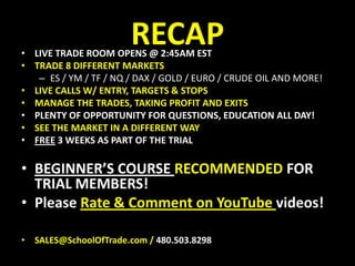 RECAPLIVE TRADE ROOM OPENS @ 2:45AM ESTTRADE 8 DIFFERENT MARKETSES / YM / TF / NQ / DAX / GOLD / EURO / CRUDE OIL AND MORE!LIVE CALLS W/ ENTRY, TARGETS & STOPSMANAGE THE TRADES, TAKING PROFIT AND EXITSPLENTY OF OPPORTUNITY FOR QUESTIONS, EDUCATION ALL DAY!SEE THE MARKET IN A DIFFERENT WAYFREE 3 WEEKS AS PART OF THE TRIALBEGINNER’S COURSE RECOMMENDED FOR TRIAL MEMBERS!Please Rate & Comment on YouTube videos!SALES@SchoolOfTrade.com / 480.503.8298