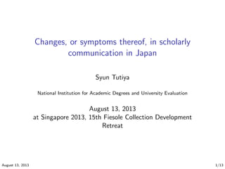 Changes, or symptoms thereof, in scholarly
communication in Japan
Syun Tutiya
National Institution for Academic Degrees and University Evaluation
August 13, 2013
at Singapore 2013, 15th Fiesole Collection Development
Retreat
August 13, 2013 1/13
 