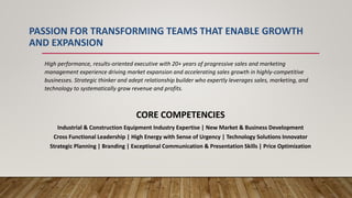 PASSION FOR TRANSFORMING TEAMS THAT ENABLE GROWTH
AND EXPANSION
High performance, results-oriented executive with 20+ years of progressive sales and marketing
management experience driving market expansion and accelerating sales growth in highly-competitive
businesses. Strategic thinker and adept relationship builder who expertly leverages sales, marketing, and
technology to systematically grow revenue and profits.
CORE COMPETENCIES
Industrial & Construction Equipment Industry Expertise | New Market & Business Development
Cross Functional Leadership | High Energy with Sense of Urgency | Technology Solutions Innovator
Strategic Planning | Branding | Exceptional Communication & Presentation Skills | Price Optimization
 