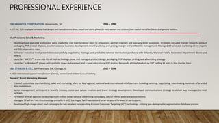 PROFESSIONAL EXPERIENCE
THE GRANDOE CORPORATION, Gloversville, NY 1998 – 1999
A $17.5M, 1.2K-employee company that designs and manufacturers dress, casual and sports gloves for men, women and children, from coated microfiber fabrics and genuine leathers.
Vice President, Sales & Marketing
• Developed and executed end-to-end sales, marketing and merchandising plans to all business partner channels and specialty store businesses. Strategies included market research, product
packaging, POP / retail displays, counter-seasonal business development, brand publicity, and pricing, margin and profitability management. Managed 10 sales and marketing direct reports
and 20 independent reps.
• Delivered executive level presentations successfully negotiating strategic and profitable national distribution purchases with Dillard’s, Marshall Field’s, Federated Department Stores and
others.
• Launched ‘MATES®’, a one-size-fits-all high technology glove, and managed product design, packaging, POP displays, pricing, and advertising strategy.
• Launched ‘IceBreakers®’ gloves with synthetic down-replacement and a novel educational POP display. Personally pitched product on QVC, selling 3K pairs in less than an hour.
LEVI STRAUSS & CO., San Francisco, CA, Chicago, IL 1991 – 1996
A $4.5B international apparel manufacturer of men’s, women’s and children’s casual clothing.
Dockers® Brand Marketing Manager
• Created customized merchandising, sales and marketing plans for key regional, national and international retail partners including securing, negotiating, coordinating hundreds of branded
shop installations.
• Senior management participant in brand’s mission, vision and values creation and brand strategy development. Developed communications strategy to deliver key messages to retail
partners.
• Partnered with ad agencies to develop multi-million dollar national advertising campaigns, special events and trade presentations.
• Managed 10 sell-in / sell-thru meetings annually in NYC, Las Vegas, San Francisco and other locations for over 1K participants.
• Developed high-image direct mail campaigns for key retailers incorporating Account Consumer Targeting (ACT) technology, utilizing geo-demographic segmentation database process.
 