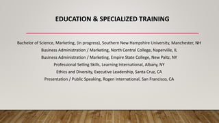 EDUCATION & SPECIALIZED TRAINING
Bachelor of Science, Marketing, (in progress), Southern New Hampshire University, Manchester, NH
Business Administration / Marketing, North Central College, Naperville, IL
Business Administration / Marketing, Empire State College, New Paltz, NY
Professional Selling Skills, Learning International, Albany, NY
Ethics and Diversity, Executive Leadership, Santa Cruz, CA
Presentation / Public Speaking, Rogen International, San Francisco, CA
 