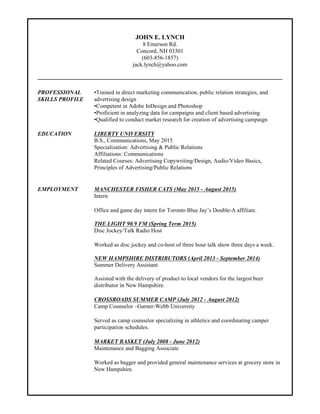 JOHN E. LYNCH
190 Yellowstone Dr.
Charlottesville, 22902 VA
(603-856-1857)
jack.lynch85@yahoo.com
PROFESSIONAL •Trained in direct marketing communication, public relation strategies, and
SKILLS PROFILE advertising design.
•Passionate communicator with a blend of experience in public speaking, radio
production, and costumer service.
•Excellent interpersonal skills with the ability to communicate effectively to
diverse populations.
•Skilled and competent in Adobe InDesign, Photoshop, MS Office (Word,
Access, Excel, Powerpoint)
•Proficient in analyzing data for campaigns and client-based advertising.
•Qualified to conduct market research for creation of advertising campaign.
•Hard worker who is eager to listen and learn.
EDUCATION LIBERTY UNIVERSITY
B.S., Communications, May 2015
Specialization: Advertising & Public Relations
Affiliations: Communications
Related Courses: Advertising Copywriting/Design, Audio/Video Basics,
Principles of Advertising/Public Relations
EMPLOYMENT MANCHESTER FISHER CATS (May 2015 - August 2015)
Office and game day intern for Toronto Blue Jay’s Double-A affiliate.
• Ticket sales and team marketing associate.
• Provided excellent customer service.
THE LIGHT 90.9 FM (Spring Term 2015)
Disc Jockey/Talk Radio Host
• Worked as disc jockey and co-host of three-hour talk show three days a week.
• Demonstrated leadership skills by creating and hosting my own sports talk
show.
NEW HAMPSHIRE DISTRIBUTORS (April 2013 - September 2014)
Summer Delivery Assistant
• Assisted with the delivery of product to local vendors for the largest beer
distributor in New Hampshire.
• Worked efficiently with all co-workers to provide excellent service .
• Provided quality costumer service.
• Acquired experience in distribution, inventory management, and sales.
CROSSROADS SUMMER CAMP (July 2012 - August 2012)
Camp Counselor –Garner-Webb University
• Served as camp counselor specializing in athletics and coordinating camper
participation schedules.
• Effectively motivated the campers and implemented team-building strategies
by providing them with instruction and leadership.
 