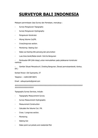SURVEYOR BALI INDONESIA
Melayani permintaaan Jasa Survey dan Pemetaan, mencakup :
-       Survey Pengukuran Topography 
-       Survey Pengukuran Hydrography 
-       Pengukuran Konstruksi 
-       Hitung Volume Cut/fill. 
-        Cross/longcross section. 
-       Monitoring - Staking Out -
-       Stake out Kavling titik pancang dan perumahan
-        Luas Area tanah/Batas tanah - Grid As Bangunan 
-       Pembuatan BM (titik tetap) untuk memudahkan pada pelaksanan konstruksi
nantinya
-        Gambar Situasi Menyeluruh ( Existing Bangunan, Elevasi permukaantanah, Kontur,
Dll )   
Kontak Person : Edi Supriyanto, ST  
Telephon : +6281338718071 
Email : edisupriyanto@gmail.com
######################################################
###############
Topography Survey Services, include:  
-       Topography Measurement Survey 
-       Survey Measurement Hydrography  
-       Measurement Construction
-        Calculate the Volume Cut / fill. 
-       Cross / Longcross section. 
-       Monitoring
-        Staking Out 
-       Stake point out pickets and residential Plot
 