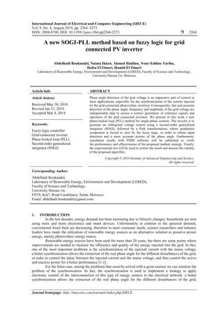 International Journal of Electrical and Computer Engineering (IJECE)
Vol. 9, No. 4, August 2019, pp. 2264~2273
ISSN: 2088-8708, DOI: 10.11591/ijece.v9i4.pp2264-2273  2264
Journal homepage: http://iaescore.com/journals/index.php/IJECE
A new SOGI-PLL method based on fuzzy logic for grid
connected PV inverter
Abdelhadi Bouknadel, Naima Ikken, Ahmed Haddou, Nour-Eddine Tariba,
Hafsa El Omari, Hamid El Omari
Laboratory of Renewable Energy, Environment and Development (LERED), Faculty of Science and Technology,
University Hassan 1st, Morocco
Article Info ABSTRACT
Article history:
Received May 30, 2018
Revised Jan 21, 2019
Accepted Mar 4, 2019
Phase angle detection of the grid voltage is an imperative part of control in
most applications, especially for the synchronization of the current injected
by the grid-connected photovoltaic inverters. Consequently, fast and accurate
detection of the phase angle, frequency and amplitude of the grid voltage are
indispensable data to ensure a correct generation of reference signals and
operation of the grid connected inverters. We present in this work a new
phase-locked loop (PLL) method for single-phase systems. The novelty is to
generate an orthogonal voltage system using a second-order generalized
integrator (SOGI), followed by a Park transformation, whose quadrature
component is forced to zero by the fuzzy logic, in order to obtain rapid
detection and a more accurate picture of the phase angle. Furthermore,
simulation results with PSIM software will be submitted to verify
the performance and effectiveness of the proposed method strategy. Finally,
the experimental test will be used to extract the result and discuss the validity
of the proposed algorithm.
Keywords:
Fuzzy logic controller
Grid-connected inverter
Phase-locked loop (PLL)
Second-order generalized
integrator (SOGI)
Copyright © 2019 Institute of Advanced Engineering and Science.
All rights reserved.
Corresponding Author:
Abdelhadi Bouknadel,
Laboratory of Renewable Energy, Environment and Development (LERED),
Faculty of Science and Technology,
University Hassan 1st,
FSTS, Km7, Road Casablanca, Settat, Morocco.
Email: abdelhadi.bouknadel@gmail.com
1. INTRODUCTION
In the last decades, energy demand has been increasing due to lifestyle changes; households are now
using more and more electronics and smart devices. Unfortunately in contrast to the upraised demand,
conventional fossil fuels are decreasing, therefore to meet consumer needs, science researchers and industry
leaders have made the utilization of renewable energy sources as an alternative solution to preserve power
energy, mainly photovoltaic energy source.
Renewable energy sources have been used for more than 20 years, but there are some points where
improvements are needed to increase the efficiency and quality of the energy injected into the grid. In fact,
one of the most important problems is the synchronization of the injected current with the mains voltage,
a better synchronization allows the extraction of the real phase angle for the different disturbances of the grid,
in order to control the delay between the injected current and the mains voltage, and thus control the active
and reactive power for a better performance [1-2].
For the latter case, among the problems that must be solved with a great caution we can mention the
problem of the synchronization. In fact, the synchronization is used to implement a strategy to apply
electronic control of the interconnection of this type of energy sources to the electrical network. a better
synchronization allows the extraction of the real phase angle for the different disturbances of the grid,
 