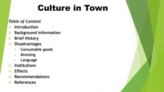 Culture in Town
Table of Content
 Introduction
 Background information
 Brief History
 Disadvantages
 Consumable goods
 Dressing
 Language
 Institutions
 Effects
 Recommendations
 References
 