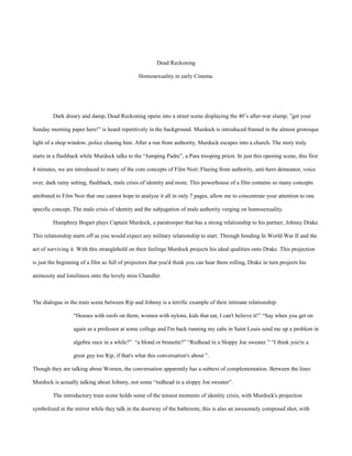 Dead Reckoning
Homosexuality in early Cinema.
Dark dreary and damp, Dead Reckoning opens into a street scene displaying the 40’s after-war slump; ”get your
Sunday morning paper here!” is heard repetitively in the background. Murdock is introduced framed in the almost grotesque
light of a shop window, police chasing him. After a run from authority, Murdock escapes into a church. The story truly
starts in a flashback while Murdock talks to the “Jumping Padre”, a Para trooping priest. In just this opening scene, this first
4 minutes, we are introduced to many of the core concepts of Film Noir; Fleeing from authority, anti-hero demeanor, voice
over, dark rainy setting, flashback, male crisis of identity and more. This powerhouse of a film contains so many concepts
attributed to Film Noir that one cannot hope to analyze it all in only 7 pages, allow me to concentrate your attention to one
specific concept, The male crisis of identity and the subjugation of male authority verging on homosexuality.
Humphrey Bogart plays Captain Murdock, a paratrooper that has a strong relationship to his partner, Johnny Drake.
This relationship starts off as you would expect any military relationship to start. Through bonding In World War II and the
act of surviving it. With this stranglehold on their feelings Murdock projects his ideal qualities onto Drake. This projection
is just the beginning of a film so full of projectors that you'd think you can hear them rolling, Drake in turn projects his
animosity and loneliness onto the lovely miss Chandler.
The dialogue in the train scene between Rip and Johnny is a terrific example of their intimate relationship:
“Houses with roofs on them, women with nylons, kids that eat, I can't believe it!” “Say when you get on
again as a professor at some college and I'm back running my cabs in Saint Louis send me up a problem in
algebra once in a while?” “a blond or brunette?” “Redhead in a Sloppy Joe sweater.” “I think you're a
great guy too Rip, if that's what this conversation's about ”.
Though they are talking about Women, the conversation apparently has a subtext of complementation. Between the lines
Murdock is actually talking about Johnny, not some “redhead in a sloppy Joe sweater”.
The introductory train scene holds some of the tensest moments of identity crisis, with Murdock's projection
symbolized in the mirror while they talk in the doorway of the bathroom, this is also an awesomely composed shot, with
 