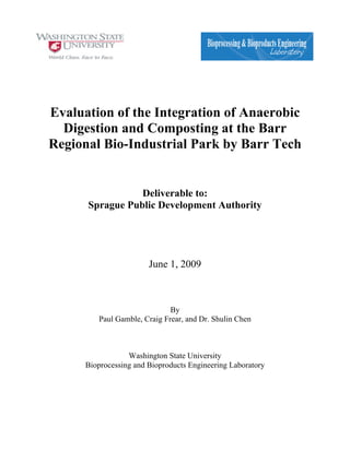 Evaluation of the Integration of Anaerobic
Digestion and Composting at the Barr
Regional Bio-Industrial Park by Barr Tech
Deliverable to:
Sprague Public Development Authority
June 1, 2009
By
Paul Gamble, Craig Frear, and Dr. Shulin Chen
Washington State University
Bioprocessing and Bioproducts Engineering Laboratory
	
	
 