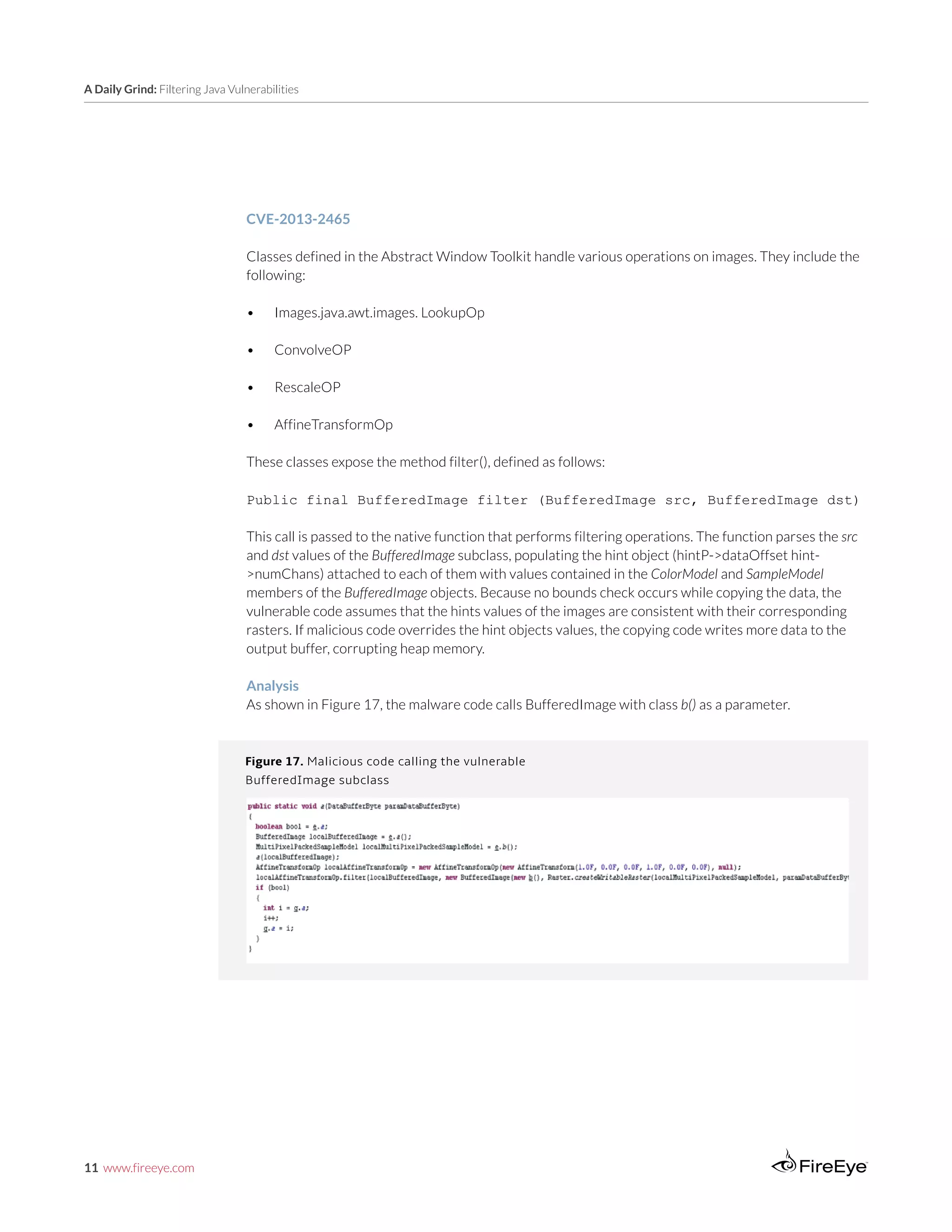 11 www.fireeye.com
A Daily Grind: Filtering Java Vulnerabilities
Figure 17. Malicious code calling the vulnerable
BufferedImage subclass
CVE-2013-2465
Classes defined in the Abstract Window Toolkit handle various operations on images. They include the
following:
•	 Images.java.awt.images. LookupOp
•	 ConvolveOP
•	 RescaleOP
•	 AffineTransformOp
These classes expose the method filter(), defined as follows:
Public final BufferedImage filter (BufferedImage src, BufferedImage dst)
This call is passed to the native function that performs filtering operations. The function parses the src
and dst values of the BufferedImage subclass, populating the hint object (hintP->dataOffset hint-
>numChans) attached to each of them with values contained in the ColorModel and SampleModel
members of the BufferedImage objects. Because no bounds check occurs while copying the data, the
vulnerable code assumes that the hints values of the images are consistent with their corresponding
rasters. If malicious code overrides the hint objects values, the copying code writes more data to the
output buffer, corrupting heap memory.
Analysis
As shown in Figure 17, the malware code calls BufferedImage with class b() as a parameter.
 