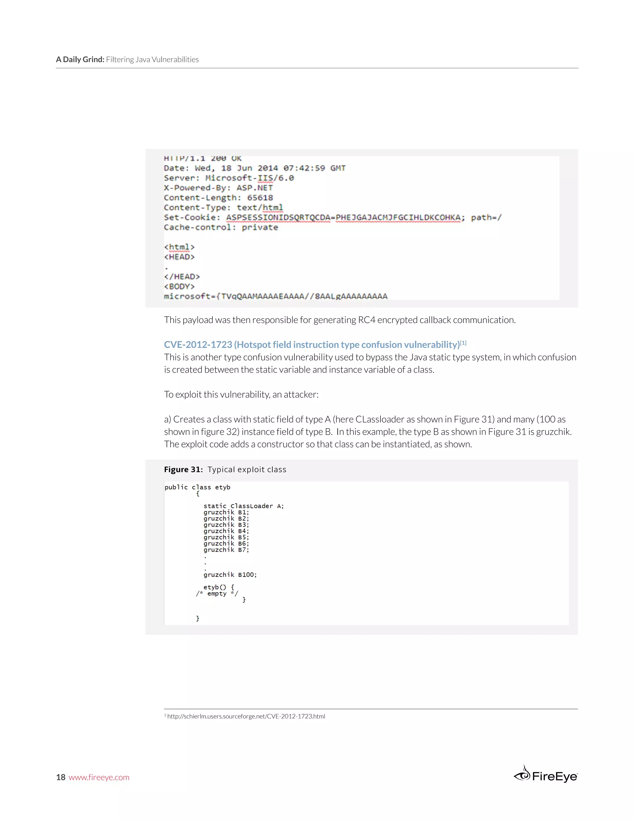 18 www.fireeye.com
A Daily Grind: Filtering Java Vulnerabilities
This payload was then responsible for generating RC4 encrypted callback communication.
CVE-2012-1723 (Hotspot field instruction type confusion vulnerability)[1]
This is another type confusion vulnerability used to bypass the Java static type system, in which confusion
is created between the static variable and instance variable of a class.
To exploit this vulnerability, an attacker:
a) Creates a class with static field of type A (here CLassloader as shown in Figure 31) and many (100 as
shown in figure 32) instance field of type B. In this example, the type B as shown in Figure 31 is gruzchik.
The exploit code adds a constructor so that class can be instantiated, as shown.
Figure 31: Typical exploit class
1
http://schierlm.users.sourceforge.net/CVE-2012-1723.html
 