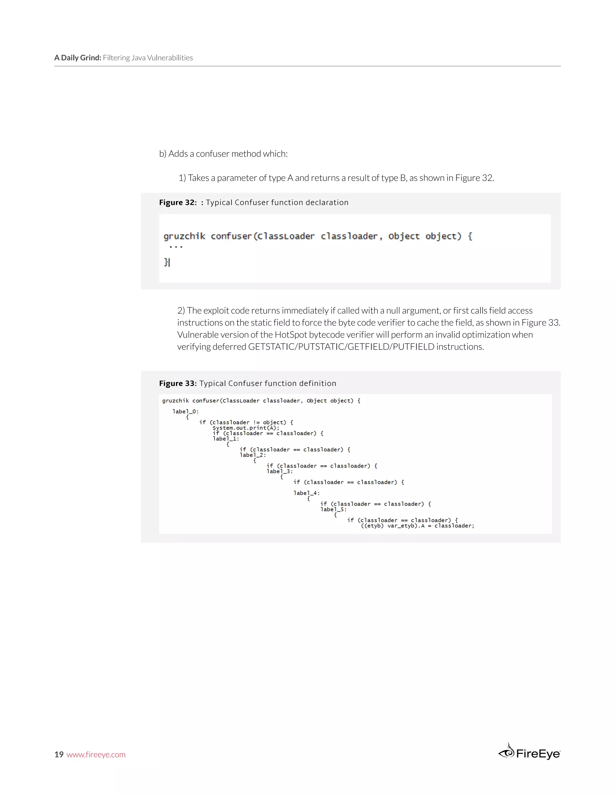 19 www.fireeye.com
A Daily Grind: Filtering Java Vulnerabilities
Figure 32: : Typical Confuser function declaration
b) Adds a confuser method which:
1) Takes a parameter of type A and returns a result of type B, as shown in Figure 32.
Figure 33: Typical Confuser function definition
2) The exploit code returns immediately if called with a null argument, or first calls field access
instructions on the static field to force the byte code verifier to cache the field, as shown in Figure 33.
Vulnerable version of the HotSpot bytecode verifier will perform an invalid optimization when
verifying deferred GETSTATIC/PUTSTATIC/GETFIELD/PUTFIELD instructions.
 
