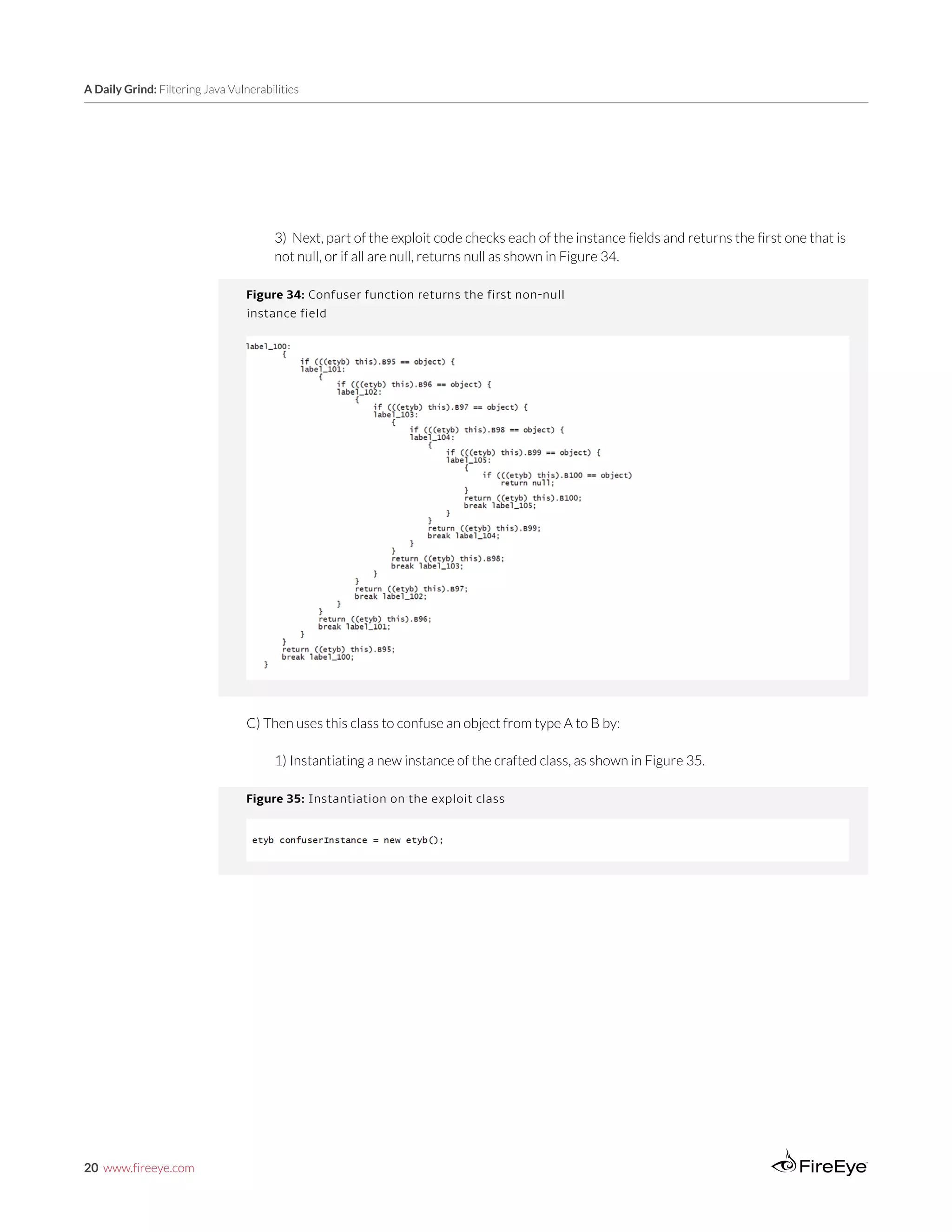 20 www.fireeye.com
A Daily Grind: Filtering Java Vulnerabilities
Figure 35: Instantiation on the exploit class
Figure 34: Confuser function returns the first non-null
instance field
3) Next, part of the exploit code checks each of the instance fields and returns the first one that is
not null, or if all are null, returns null as shown in Figure 34.
C) Then uses this class to confuse an object from type A to B by:
1) Instantiating a new instance of the crafted class, as shown in Figure 35.
 