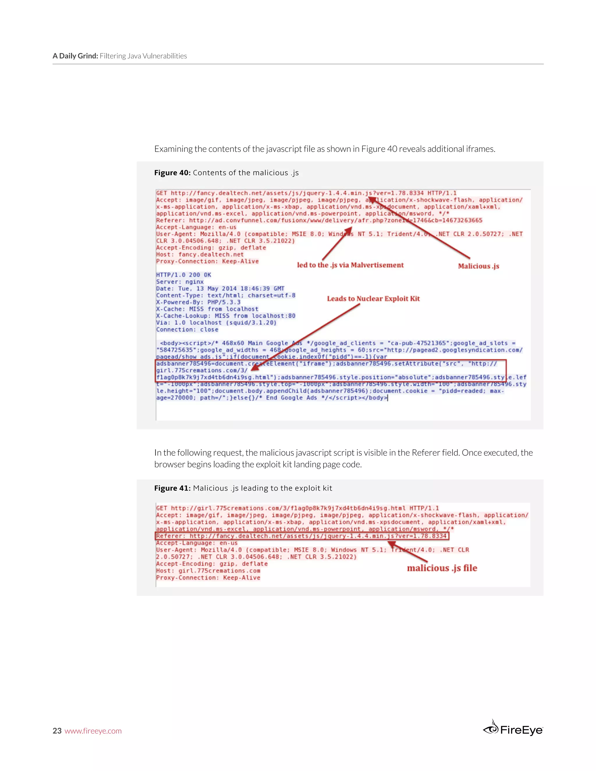 23 www.fireeye.com
A Daily Grind: Filtering Java Vulnerabilities
Examining the contents of the javascript file as shown in Figure 40 reveals additional iframes.
Figure 40: Contents of the malicious .js
In the following request, the malicious javascript script is visible in the Referer field. Once executed, the
browser begins loading the exploit kit landing page code.
Figure 41: Malicious .js leading to the exploit kit
 