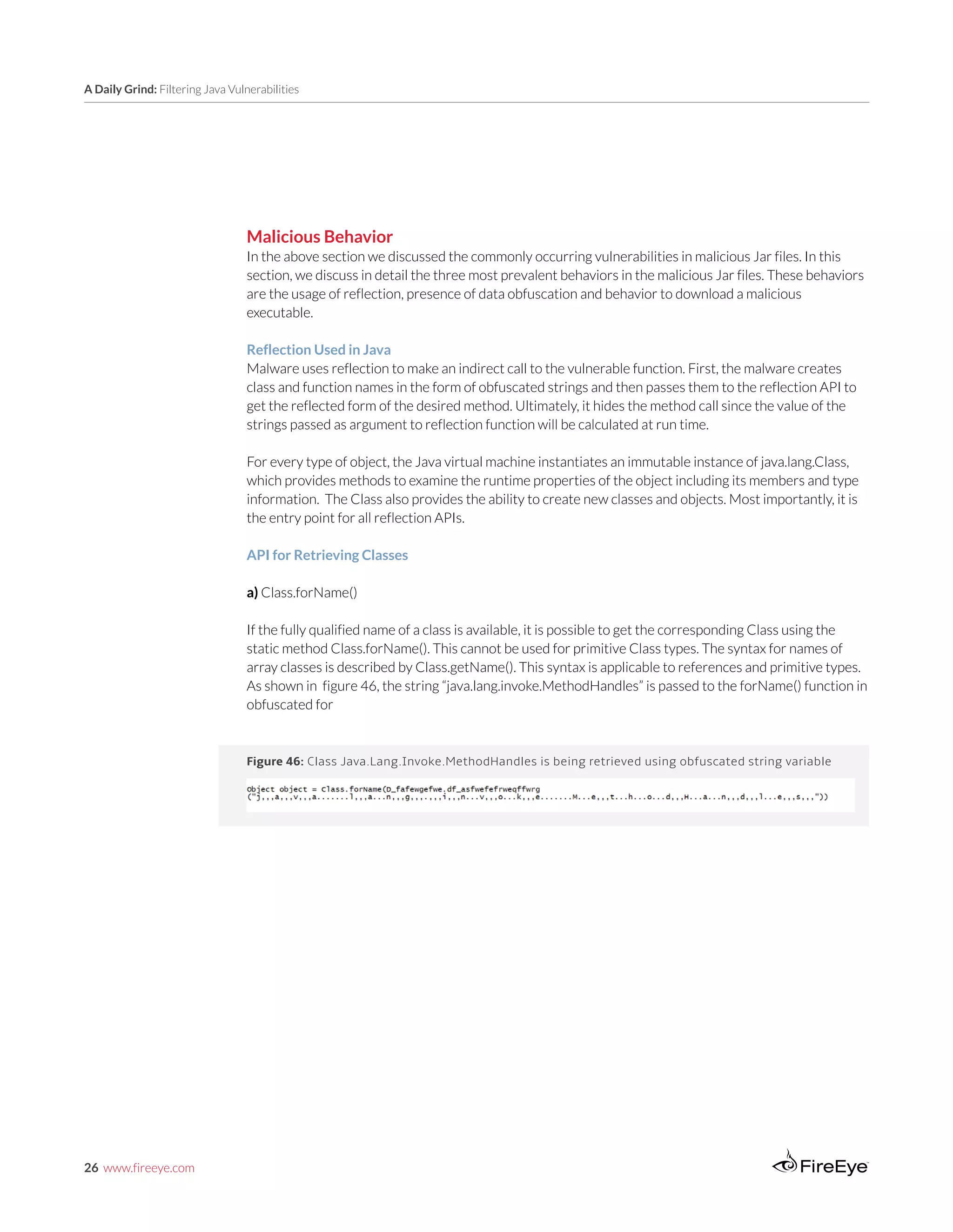 26 www.fireeye.com
A Daily Grind: Filtering Java Vulnerabilities
Figure 46: Class Java.Lang.Invoke.MethodHandles is being retrieved using obfuscated string variable
Malicious Behavior
In the above section we discussed the commonly occurring vulnerabilities in malicious Jar files. In this
section, we discuss in detail the three most prevalent behaviors in the malicious Jar files. These behaviors
are the usage of reflection, presence of data obfuscation and behavior to download a malicious
executable.
Reflection Used in Java
Malware uses reflection to make an indirect call to the vulnerable function. First, the malware creates
class and function names in the form of obfuscated strings and then passes them to the reflection API to
get the reflected form of the desired method. Ultimately, it hides the method call since the value of the
strings passed as argument to reflection function will be calculated at run time.
For every type of object, the Java virtual machine instantiates an immutable instance of java.lang.Class,
which provides methods to examine the runtime properties of the object including its members and type
information. The Class also provides the ability to create new classes and objects. Most importantly, it is
the entry point for all reflection APIs.
API for Retrieving Classes
a) Class.forName()
If the fully qualified name of a class is available, it is possible to get the corresponding Class using the
static method Class.forName(). This cannot be used for primitive Class types. The syntax for names of
array classes is described by Class.getName(). This syntax is applicable to references and primitive types.
As shown in figure 46, the string “java.lang.invoke.MethodHandles” is passed to the forName() function in
obfuscated for
 