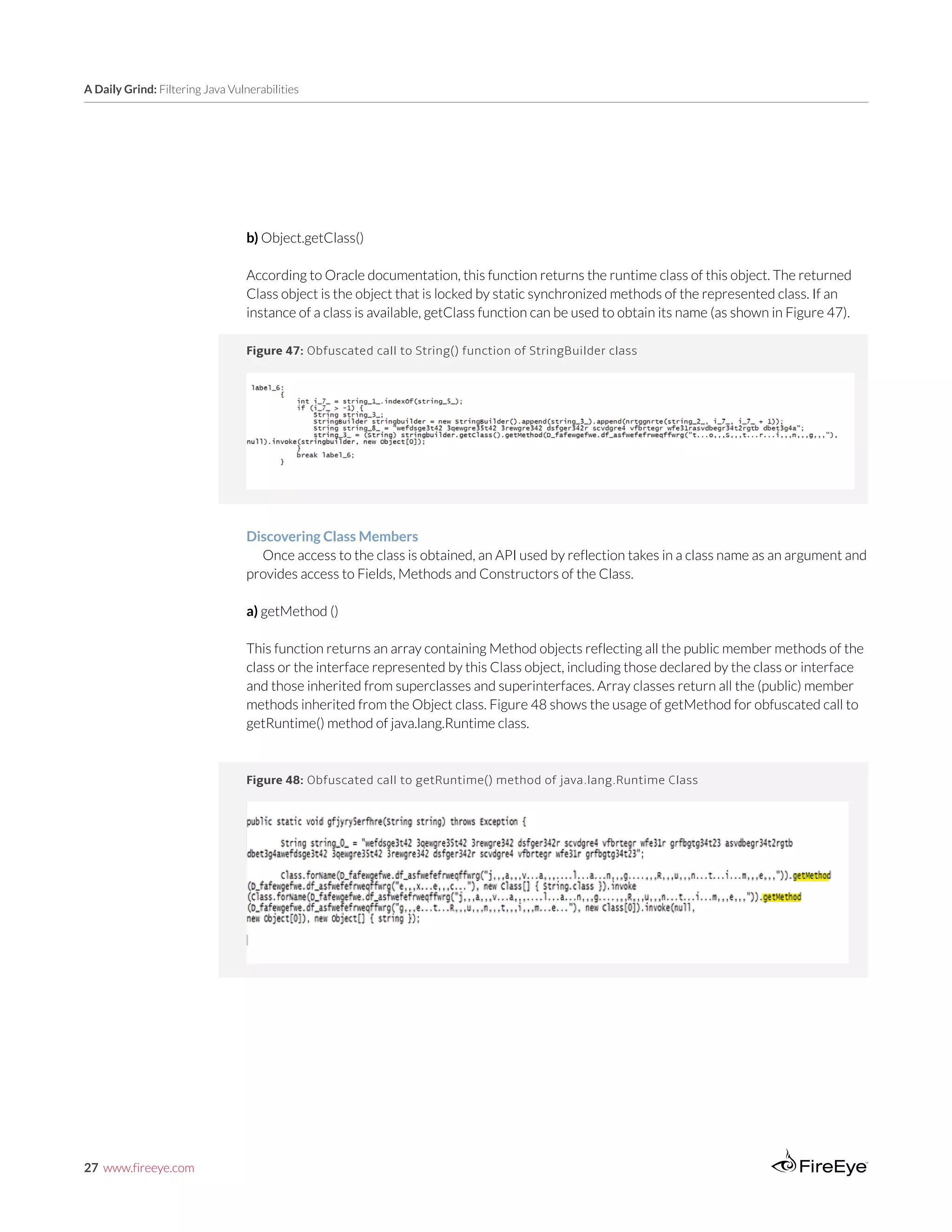 27 www.fireeye.com
A Daily Grind: Filtering Java Vulnerabilities
Figure 47: Obfuscated call to String() function of StringBuilder class
b) Object.getClass()
According to Oracle documentation, this function returns the runtime class of this object. The returned
Class object is the object that is locked by static synchronized methods of the represented class. If an
instance of a class is available, getClass function can be used to obtain its name (as shown in Figure 47).
Discovering Class Members
Once access to the class is obtained, an API used by reflection takes in a class name as an argument and
provides access to Fields, Methods and Constructors of the Class.
a) getMethod ()
This function returns an array containing Method objects reflecting all the public member methods of the
class or the interface represented by this Class object, including those declared by the class or interface
and those inherited from superclasses and superinterfaces. Array classes return all the (public) member
methods inherited from the Object class. Figure 48 shows the usage of getMethod for obfuscated call to
getRuntime() method of java.lang.Runtime class.
Figure 48: Obfuscated call to getRuntime() method of java.lang.Runtime Class
 