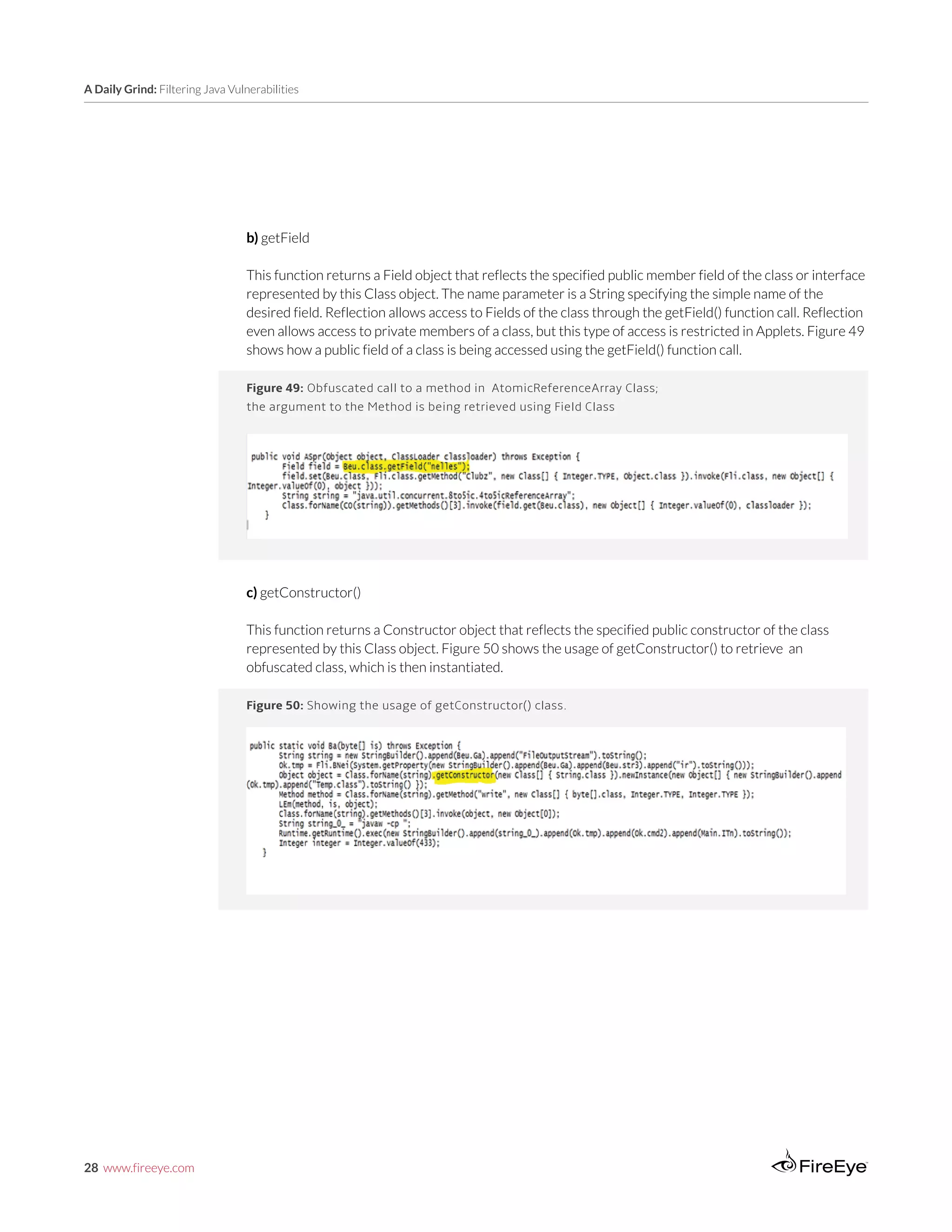 28 www.fireeye.com
A Daily Grind: Filtering Java Vulnerabilities
Figure 49: Obfuscated call to a method in AtomicReferenceArray Class;
the argument to the Method is being retrieved using Field Class
b) getField
This function returns a Field object that reflects the specified public member field of the class or interface
represented by this Class object. The name parameter is a String specifying the simple name of the
desired field. Reflection allows access to Fields of the class through the getField() function call. Reflection
even allows access to private members of a class, but this type of access is restricted in Applets. Figure 49
shows how a public field of a class is being accessed using the getField() function call.
c) getConstructor()
This function returns a Constructor object that reflects the specified public constructor of the class
represented by this Class object. Figure 50 shows the usage of getConstructor() to retrieve an
obfuscated class, which is then instantiated.
Create New InstancesFigure 50: Showing the usage of getConstructor() class.
 
