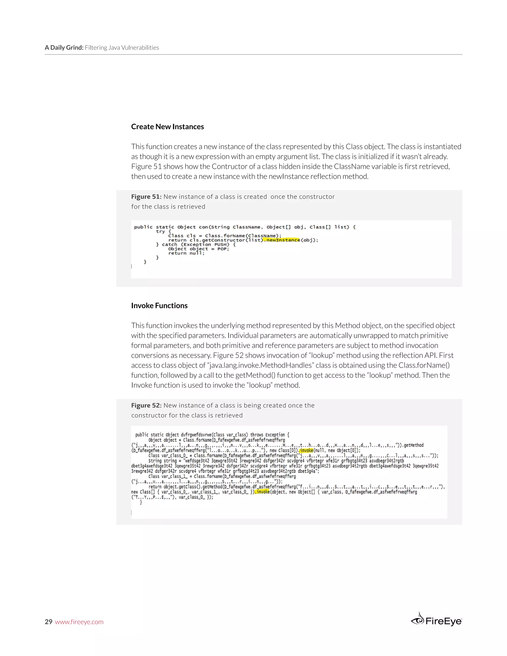 29 www.fireeye.com
A Daily Grind: Filtering Java Vulnerabilities
Figure 52: New instance of a class is being created once the
constructor for the class is retrieved
Figure 51: New instance of a class is created once the constructor
for the class is retrieved
Create New Instances
This function creates a new instance of the class represented by this Class object. The class is instantiated
as though it is a new expression with an empty argument list. The class is initialized if it wasn’t already.
Figure 51 shows how the Contructor of a class hidden inside the ClassName variable is first retrieved,
then used to create a new instance with the newInstance reflection method.
Invoke Functions
This function invokes the underlying method represented by this Method object, on the specified object
with the specified parameters. Individual parameters are automatically unwrapped to match primitive
formal parameters, and both primitive and reference parameters are subject to method invocation
conversions as necessary. Figure 52 shows invocation of “lookup” method using the reflection API. First
access to class object of “java.lang.invoke.MethodHandles” class is obtained using the Class.forName()
function, followed by a call to the getMethod() function to get access to the “lookup” method. Then the
Invoke function is used to invoke the “lookup” method.
 