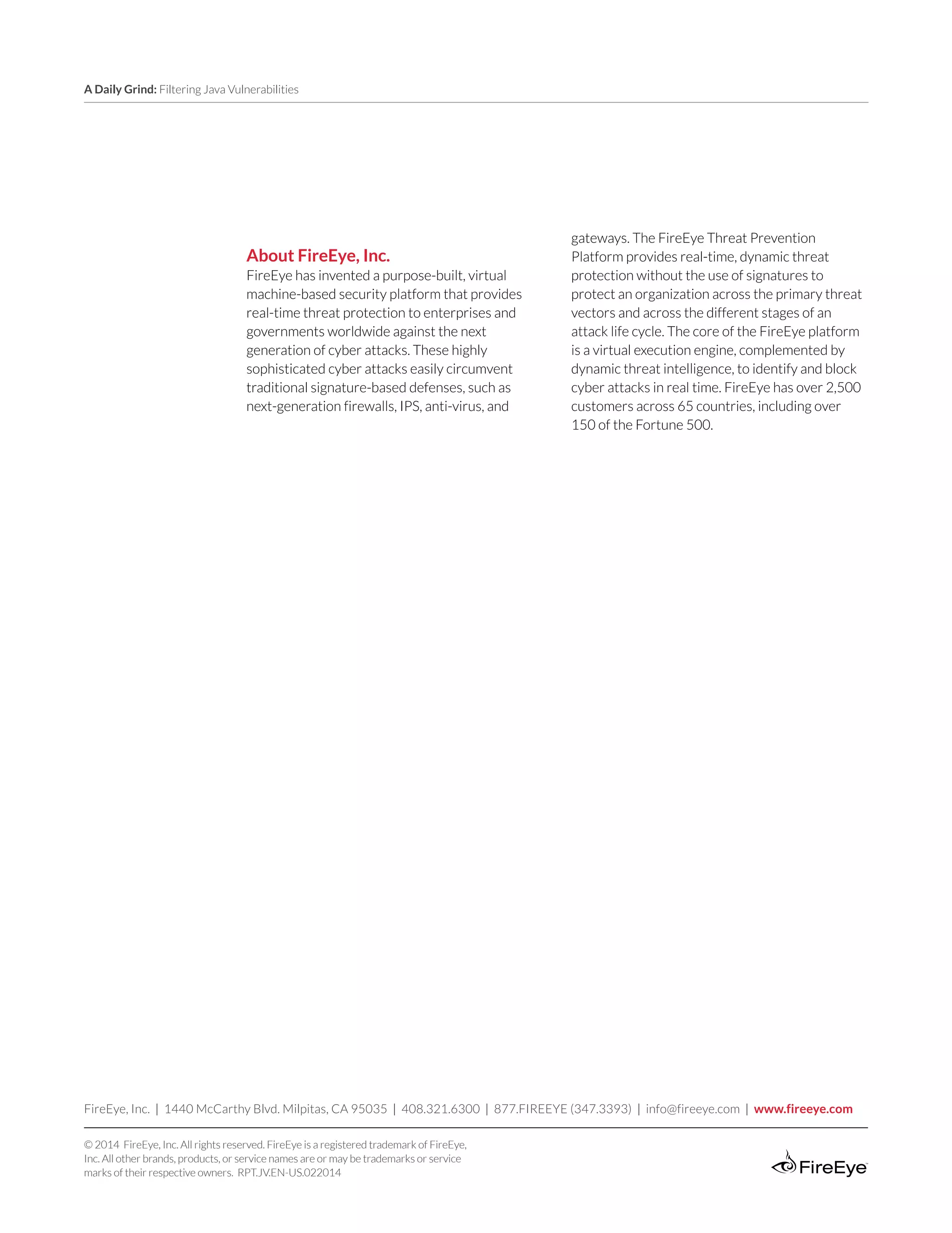 A Daily Grind: Filtering Java Vulnerabilities
FireEye, Inc. | 1440 McCarthy Blvd. Milpitas, CA 95035 | 408.321.6300 | 877.FIREEYE (347.3393) | info@fireeye.com | www.fireeye.com
© 2014 FireEye, Inc. All rights reserved. FireEye is a registered trademark of FireEye,
Inc. All other brands, products, or service names are or may be trademarks or service
marks of their respective owners. RPT.JV.EN-US.022014
About FireEye, Inc.
FireEye has invented a purpose-built, virtual
machine-based security platform that provides
real-time threat protection to enterprises and
governments worldwide against the next
generation of cyber attacks. These highly
sophisticated cyber attacks easily circumvent
traditional signature-based defenses, such as
next-generation firewalls, IPS, anti-virus, and
gateways. The FireEye Threat Prevention
Platform provides real-time, dynamic threat
protection without the use of signatures to
protect an organization across the primary threat
vectors and across the different stages of an
attack life cycle. The core of the FireEye platform
is a virtual execution engine, complemented by
dynamic threat intelligence, to identify and block
cyber attacks in real time. FireEye has over 2,500
customers across 65 countries, including over
150 of the Fortune 500.
 