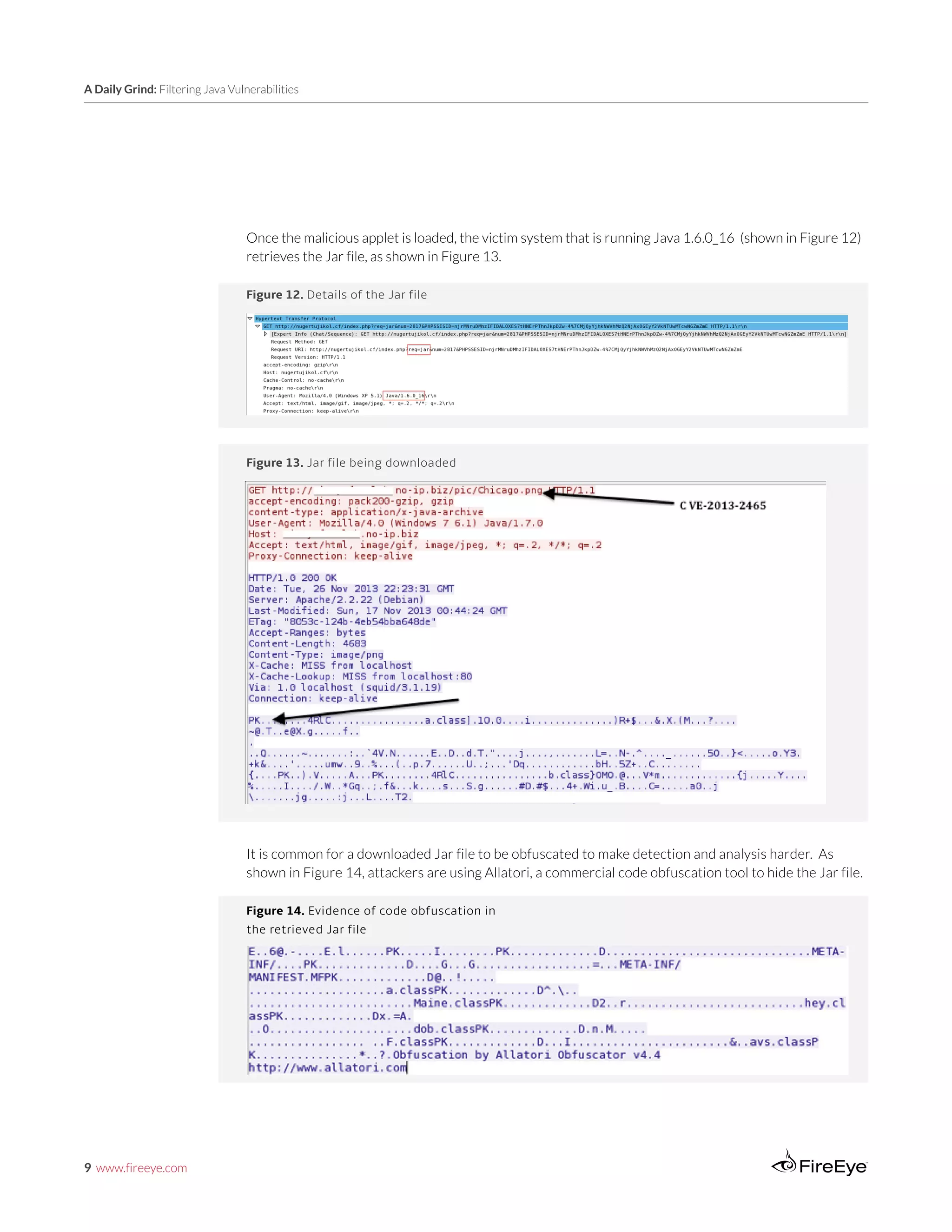 9 www.fireeye.com
A Daily Grind: Filtering Java Vulnerabilities
Figure 13. Jar file being downloaded
Figure 12. Details of the Jar file
Once the malicious applet is loaded, the victim system that is running Java 1.6.0_16 (shown in Figure 12)
retrieves the Jar file, as shown in Figure 13.
It is common for a downloaded Jar file to be obfuscated to make detection and analysis harder. As
shown in Figure 14, attackers are using Allatori, a commercial code obfuscation tool to hide the Jar file.
Figure 14. Evidence of code obfuscation in
the retrieved Jar file
 