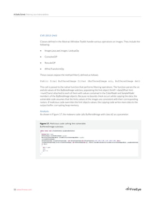11 www.fireeye.com
A Daily Grind: Filtering Java Vulnerabilities
Figure 17. Malicious code calling the vulnerable
BufferedImage subclass
CVE-2013-2465
Classes defined in the Abstract Window Toolkit handle various operations on images. They include the
following:
•	 Images.java.awt.images. LookupOp
•	 ConvolveOP
•	 RescaleOP
•	 AffineTransformOp
These classes expose the method filter(), defined as follows:
Public final BufferedImage filter (BufferedImage src, BufferedImage dst)
This call is passed to the native function that performs filtering operations. The function parses the src
and dst values of the BufferedImage subclass, populating the hint object (hintP->dataOffset hint-
>numChans) attached to each of them with values contained in the ColorModel and SampleModel
members of the BufferedImage objects. Because no bounds check occurs while copying the data, the
vulnerable code assumes that the hints values of the images are consistent with their corresponding
rasters. If malicious code overrides the hint objects values, the copying code writes more data to the
output buffer, corrupting heap memory.
Analysis
As shown in Figure 17, the malware code calls BufferedImage with class b() as a parameter.
 