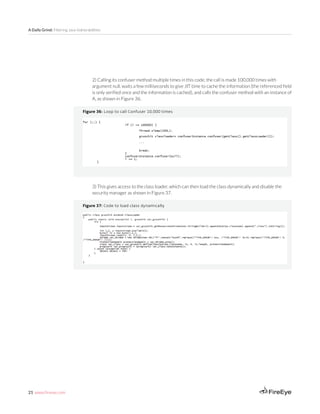 21 www.fireeye.com
A Daily Grind: Filtering Java Vulnerabilities
2) Calling its confuser method multiple times in this code; the call is made 100,000 times with
argument null, waits a few milliseconds to give JIT time to cache the information (the referenced field
is only verified once and the information is cached), and calls the confuser method with an instance of
A, as shown in Figure 36.
Figure 36: Loop to call Confuser 10,000 times
3) This gives access to the class loader, which can then load the class dynamically and disable the
security manager as shown in Figure 37.
Figure 37: Code to load class dynamically
 