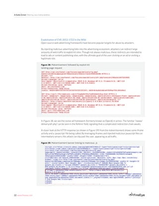 22 www.fireeye.com
A Daily Grind: Filtering Java Vulnerabilities
Figure 39: Malvertisement banner linking to malicious .js
Figure 38: Malvertisement followed by exploit kit
landing page request
Exploitation of CVE-2012-1723 in the Wild
Open source web advertising frameworks have become popular targets for abuse by attackers.
By injecting malicious advertising links into the advertising ecosystem, attackers can redirect large
amounts of web traffic to exploit kit sites. Though not always malicious, these redirects are intended to
lead to ads or content publishing sites, with the ultimate goal of the user clicking on an ad or visiting a
legitimate site.
In Figure 38, we see the revive ad framework (formerly known as OpenX) in action. The familiar “/www/
delivery/afr.php” can be seen in the Referer field, signaling that a complicated redirection chain awaits.
A closer look at the HTTP response (as shown in Figure 39) from the malvertisement shows some iframe
activity and a javascript file being called. By leveraging iframes and injected malicious javascript files on
intermediary servers, this attack can slip past the user, appearing as ad traffic.
 
