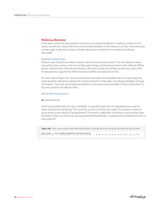 26 www.fireeye.com
A Daily Grind: Filtering Java Vulnerabilities
Figure 46: Class Java.Lang.Invoke.MethodHandles is being retrieved using obfuscated string variable
Malicious Behavior
In the above section we discussed the commonly occurring vulnerabilities in malicious Jar files. In this
section, we discuss in detail the three most prevalent behaviors in the malicious Jar files. These behaviors
are the usage of reflection, presence of data obfuscation and behavior to download a malicious
executable.
Reflection Used in Java
Malware uses reflection to make an indirect call to the vulnerable function. First, the malware creates
class and function names in the form of obfuscated strings and then passes them to the reflection API to
get the reflected form of the desired method. Ultimately, it hides the method call since the value of the
strings passed as argument to reflection function will be calculated at run time.
For every type of object, the Java virtual machine instantiates an immutable instance of java.lang.Class,
which provides methods to examine the runtime properties of the object including its members and type
information. The Class also provides the ability to create new classes and objects. Most importantly, it is
the entry point for all reflection APIs.
API for Retrieving Classes
a) Class.forName()
If the fully qualified name of a class is available, it is possible to get the corresponding Class using the
static method Class.forName(). This cannot be used for primitive Class types. The syntax for names of
array classes is described by Class.getName(). This syntax is applicable to references and primitive types.
As shown in figure 46, the string “java.lang.invoke.MethodHandles” is passed to the forName() function in
obfuscated for
 