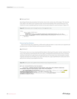 27 www.fireeye.com
A Daily Grind: Filtering Java Vulnerabilities
Figure 47: Obfuscated call to String() function of StringBuilder class
b) Object.getClass()
According to Oracle documentation, this function returns the runtime class of this object. The returned
Class object is the object that is locked by static synchronized methods of the represented class. If an
instance of a class is available, getClass function can be used to obtain its name (as shown in Figure 47).
Discovering Class Members
Once access to the class is obtained, an API used by reflection takes in a class name as an argument and
provides access to Fields, Methods and Constructors of the Class.
a) getMethod ()
This function returns an array containing Method objects reflecting all the public member methods of the
class or the interface represented by this Class object, including those declared by the class or interface
and those inherited from superclasses and superinterfaces. Array classes return all the (public) member
methods inherited from the Object class. Figure 48 shows the usage of getMethod for obfuscated call to
getRuntime() method of java.lang.Runtime class.
Figure 48: Obfuscated call to getRuntime() method of java.lang.Runtime Class
 