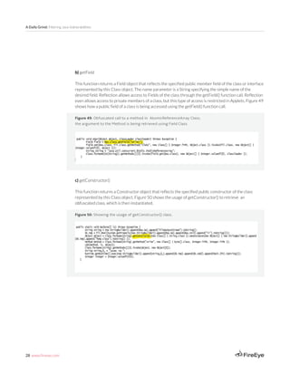 28 www.fireeye.com
A Daily Grind: Filtering Java Vulnerabilities
Figure 49: Obfuscated call to a method in AtomicReferenceArray Class;
the argument to the Method is being retrieved using Field Class
b) getField
This function returns a Field object that reflects the specified public member field of the class or interface
represented by this Class object. The name parameter is a String specifying the simple name of the
desired field. Reflection allows access to Fields of the class through the getField() function call. Reflection
even allows access to private members of a class, but this type of access is restricted in Applets. Figure 49
shows how a public field of a class is being accessed using the getField() function call.
c) getConstructor()
This function returns a Constructor object that reflects the specified public constructor of the class
represented by this Class object. Figure 50 shows the usage of getConstructor() to retrieve an
obfuscated class, which is then instantiated.
Create New InstancesFigure 50: Showing the usage of getConstructor() class.
 