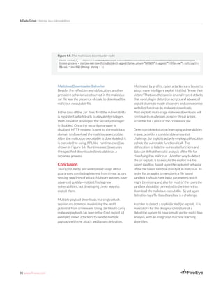31 www.fireeye.com
A Daily Grind: Filtering Java Vulnerabilities
Malicious Downloader Behavior	
Besides the reflection and obfuscation, another
prevalent behavior we observed in the malicious
Jar file was the presence of code to download the
malicious executable file.
In the case of the Jar files, first the vulnerability
is exploited, which leads to elevated privileges.
With elevated privileges, the security manager
is disabled. Once the security manager is
disabled, HTTP request is sent to the malicious
domain to download the malicious executable.
After the malicious executable is downloaded, it
is executed by using API, like runtime.exec() as
shown in Figure 54. Runtime.exec() executes
the specified downloaded executable as a
separate process.
Conclusion
Java’s popularity and widespread usage all but
guarantees continuing interest from threat actors
seeking new lines of attack. Malware authors have
advanced quickly—not just finding new
vulnerabilities, but developing clever ways to
exploit them.
Multiple payload downloads in a single attack
session are common, maximizing the profit
potential from crimeware. Using Jar files to carry
malware payloads (as seen in the Cool exploit kit
example) allows attackers to bundle multiple
payloads with one attack and bypass detection.
Figure 54: The malicious downloader code
Motivated by profits, cyber attackers are bound to
adopt more intelligent exploit kits that “know their
victim.” That was the case in several recent attacks
that used plugin-detection scripts and advanced
exploit chains to evade discovery and compromise
websites for drive-by malware downloads.
Post-exploit, multi-stage malware downloads will
continue to mushroom as more threat actors
scramble for a piece of the crimeware pie.
Detection of exploitation leveraging vulnerabilities
in java, provides a considerable amount of
challenge. Jar exploits actively employs obfuscation
to hide the vulnerable functional call. The
obfuscation to hide the vulnerable functions and
data can defeat the static analysis of the file for
classifying it as malicious Another way to detect
the jar exploits is to execute the exploit in a file
based sandbox, based upon the captured behavior
of the file based sandbox classify it as malicious. In
order for an applet to execute in a file based
sandbox it should have input parameters which
might be missing and also for most of the cases the
sandbox should be connected to the internet to
download the malicious executable. So yet again
detection by a file based sandbox is a challenge.
In order to detect a sophisticated jar exploit, it is
mandatory for the design architecture of a
detection system to have a multi vector multi flow
analysis, with an integrated machine learning
algorithm.
 