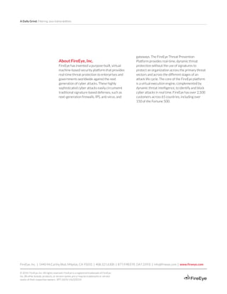 A Daily Grind: Filtering Java Vulnerabilities
FireEye, Inc. | 1440 McCarthy Blvd. Milpitas, CA 95035 | 408.321.6300 | 877.FIREEYE (347.3393) | info@fireeye.com | www.fireeye.com
© 2014 FireEye, Inc. All rights reserved. FireEye is a registered trademark of FireEye,
Inc. All other brands, products, or service names are or may be trademarks or service
marks of their respective owners. RPT.JV.EN-US.022014
About FireEye, Inc.
FireEye has invented a purpose-built, virtual
machine-based security platform that provides
real-time threat protection to enterprises and
governments worldwide against the next
generation of cyber attacks. These highly
sophisticated cyber attacks easily circumvent
traditional signature-based defenses, such as
next-generation firewalls, IPS, anti-virus, and
gateways. The FireEye Threat Prevention
Platform provides real-time, dynamic threat
protection without the use of signatures to
protect an organization across the primary threat
vectors and across the different stages of an
attack life cycle. The core of the FireEye platform
is a virtual execution engine, complemented by
dynamic threat intelligence, to identify and block
cyber attacks in real time. FireEye has over 2,500
customers across 65 countries, including over
150 of the Fortune 500.
 