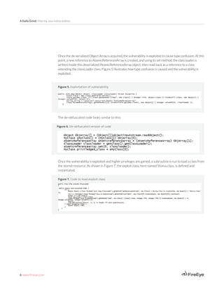 6 www.fireeye.com
A Daily Grind: Filtering Java Vulnerabilities
Once the de-serialized Object Array is acquired, the vulnerability is exploited to cause type confusion. At this
point, a new reference to AtomicReferenceArray is created, and using its set method, the class loader is
written inside this deserialized AtomicReferenceArray object, then read back as a reference to a class
extending the classLoader class. Figure 5 illustrates how type confusion is caused and the vulnerability is
exploited.
Figure 5. Exploitation of vulnerability
The de-obfuscated code looks similar to this:
Figure 6. De-obfuscated version of code
Figure 7. Code to load exploit class
Once the vulnerability is exploited and higher privileges are gained, a subroutine is run to load a class from
the stored resource. As shown in Figure 7, the exploit class, here named Shaiva.class, is defined and
instantiated.
 