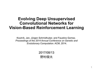 Evolving Deep Unsupervised
Convolutional Networks for
Vision-Based Reinforcement Learning
2017/08/13
野村俊太
1
Koutník, Jan, Jürgen Schmidhuber, and Faustino Gomez.
Proceedings of the 2014 Annual Conference on Genetic and
Evolutionary Computation. ACM, 2014.
 