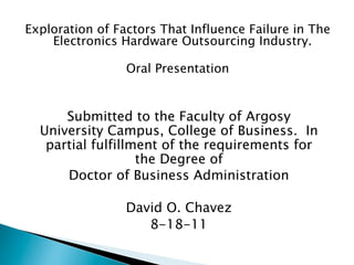 Exploration of Factors That Influence Failure in The
    Electronics Hardware Outsourcing Industry.

                 Oral Presentation


      Submitted to the Faculty of Argosy
  University Campus, College of Business. In
   partial fulfillment of the requirements for
                   the Degree of
      Doctor of Business Administration

                 David O. Chavez
                    8-18-11
 