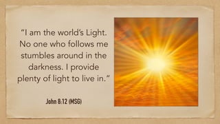 “I am the world’s Light.
No one who follows me
stumbles around in the
darkness. I provide
plenty of light to live in.”
John 8:12 (MSG)
 