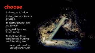 choose
to love, not judge
to forgive, not bear a
grudge
to foster peace, not
go to war
to speak less and
listen more
to look for Jesus
among the hurting
and the despised
and get used to
being surprised!
 