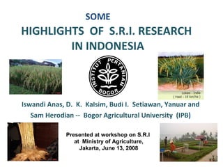 SOME HIGHLIGHTS  OF  S.R.I. RESEARCH  IN INDONESIA   Iswandi Anas, D.  K.  Kalsim, Budi I.  Setiawan, Yanuar and  Sam Herodian --  Bogor Agricultural University  (IPB ) Presented at workshop on S.R.I  at  Ministry of Agriculture, Jakarta, June 13, 2008 
