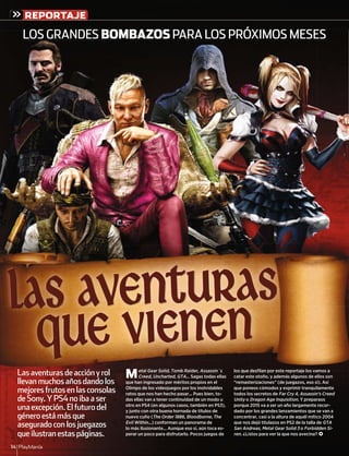 PlayManía14
REPORTAJE
Lasaventurasdeacciónyrol
llevanmuchosañosdandolos
mejoresfrutosenlasconsolas
deSony.YPS4noibaaser
unaexcepción.Elfuturodel
géneroestámásque
aseguradoconlosjuegazos
queilustranestaspáginas.
Metal Gear Solid, Tomb Raider, Assassin´s
Creed, Uncharted, GTA... Sagas todas ellas
que han ingresado por méritos propios en el
Olimpo de los videojuegos por los inolvidables
ratos que nos han hecho pasar... Pues bien, to-
das ellas van a tener continuidad de un modo u
otro en PS4 (en algunos casos, también en PS3),
y junto con otra buena hornada de títulos de
nuevo cuño (The Order 1886, Bloodborne, The
Evil Within...) conforman un panorama de
lo más ilusionante... Aunque eso sí, aún toca es-
perar un poco para disfrutarlo. Pocos juegos de
los que desﬁlan por este reportaje los vamos a
catar este otoño, y además algunos de ellos son
“remasterizaciones” (de juegazos, eso sí). Así
que poneos cómodos y exprimir tranquilamente
todos los secretos de Far Cry 4, Assassin’s Creed
Unity o Dragon Age Inquisition. Y preparaos
porque 2015 va a ser un año largamente recor-
dado por los grandes lanzamientos que se van a
concentrar, casi a la altura de aquél mítico 2004
que nos dejó titulazos en PS2 de la talla de GTA
San Andreas, Metal Gear Solid 3 o Forbidden Si-
ren. ¿Listos para ver la que nos avecina? <
LOS GRANDES BOMBAZOS PARA LOS PRÓXIMOS MESESLOS GRANDES BOMBAZOS PARAA LOS PRÓXIMOS MESESA LOS PRÓXIMOS MESE
saventurasdeacciónyrol MCreed Uncharted GTA Sagas todas ellasA
los que desﬁlan por este reportaje los vamos a
catar este otoño y además algunos de ellos son
Lasaventurasdeacciónyrol Metal Gear Solid, Tomb Raider, Assassin´s los que desﬁlan por este reportaje los vamos a
Las Aventuras
que vienen
 