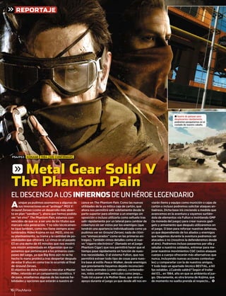 PlayManía16
REPORTAJE
Aunque ya pudimos asomarnos a algunas de
sus innovaciones en el “prólogo” MGS V:
Ground Zeroes (como un desarrollo más abier-
to en plan “sandbox”), ahora que hemos podido
ver “en vivo” The Phantom Pain, estamos con-
vencidos de que va a ser uno de los títulos que
marcará esta generación. Y no sólo técnicamen-
te (que también, como nos tiene siempre acos-
tumbrados Hideo Kojima en sus MGS), sino en
su planteamiento, su trama y la cantidad de po-
sibilidades que ofrecerá. Lo vimos en el pasado
E3 en una demo de 45 minutos que nos mostró
una misión ambientada en Afganistán que su-
ponemos que pertenecerá a los primeros com-
pases del juego, ya que Big Boss aún no se ha
hecho la mano protésica tras despertar después
de estar 9 años en coma tras lo ocurrido al ﬁnal
de Ground Zeroes.
El objetivo de dicha misión es rescatar a Master
Miller, retenido en un campamento soviético. Y
de paso, enseñarnos algunas de las nuevas ha-
bilidades y opciones que estarán a nuestro al-
cance en The Phantom Pain. Como las nuevas
utilidades de la ya mítica caja de cartón, que
ahora nos permitirá salir súbitamente desde la
parte superior para eliminar a un enemigo sin
oposición o incluso utilizarla como señuelo tras
salir rápidamente por un lateral para cambiar de
cobertura sin ser vistos por los enemigos (que
tendrán una apariencia individualizada como ya
pudimos ver en Ground Zeroes; nada de clóni-
cos “enmascarados” como en las primeras en-
tregas). También vimos detalles como el nue-
vo “cigarro electrónico” (llamado en el juego
Phantom Cigar) que nos permitirá hacer que el
tiempo pase rápidamente en función de nues-
tras necesidades. O el sistema Fulton, que nos
permitirá extraer todo tipo de cosas para nues-
tra base al estilo Peace Walker, desde enemigos
que previamente hayamos dejado inconscien-
tes hasta animales (como cabras), contenedo-
res, nidos antiaéreos, vehículos como jeeps...
Todo irá a parar a la Mother Base, que será un
apoyo durante el juego ya que desde allí nos en-
viarán ítems y equipo como munición o cajas de
cartón o incluso podremos solicitar ataques an-
tiaéreos. Dicha base irá creciendo a medida que
avancemos en la aventura y vayamos surtién-
dola de elementos vía Fulton e invirtiendo GMP
(la moneda del juego) para crear nuevos gad-
gets y armamento que después utilizaremos en
el juego. O bien para reforzar nuestras defensas,
ya que dependiendo de los aliados y enemigos
que hagamos durante la aventura podremos ser
atacados o no (nosotros la defenderemos desde
el aire). Podremos incluso pasearnos por ella y
saludar a nuestros soldados, entrenar para me-
jorar nuestros movimientos CQC (estos ataques
cuerpo a cuerpo ofrecerán más alternativas que
nunca, incluyendo nuevas acciones contextua-
les) y compararlar con la de nuestros amigos.
Y todo bajo un apartado técnico BESTIAL, a 60
fps estables. ¿Cuándo saldrá? Según el trailer
del E3... en 1984, año en que se ambienta el jue-
go. Obviamente, es otra broma de Kojima, que
de momento no suelta prenda al respecto... <
EL DESCENSO A LOS INFIERNOS DE UN HÉROE LEGENDARIO
g Metal Gear Solid V
The Phantom Pain
± Aparte de galopar para
desplazarnos rápidamente,
podremos parapetarnos en el
costado de nuestro caballo.
PS4/PS3 KONAMI 1984 (SIN CONFIRMAR)
 