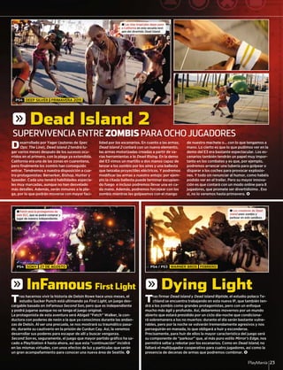 PlayManía 23
Desarrollado por Yager (autores de Spec
Ops: The Line), Dead Island 2 tendrá lu-
gar varios meses después de los sucesos ocu-
rridos en el primero, con la plaga ya extendida.
California era una de las zonas en cuarentena,
pero ﬁnalmente los zombis han conseguido
entrar. Tendremos a nuestra disposición a cua-
tro protagonistas: Berserker, Bishop, Hunter y
Speeder. Cada uno tendrá habilidades especia-
les muy marcadas, aunque no han desvelado
más detalles. Además, serán inmunes a la pla-
ga, por lo que podrán moverse con mayor faci-
lidad por los escenarios. En cuanto a las armas,
Dead Island 2 contará con un nuevo elemento,
las armas motorizadas creadas a partir de va-
rias herramientas a lo Dead Rising. En la demo
del E3 vimos un martillo a dos manos capaz de
lanzar a los zombis por los aires y una ballesta
que lanzaba proyectiles eléctricos. Y podremos
modiﬁcar las armas a nuestro antojo: por ejem-
plo la citada ballesta puede terminar escupien-
do fuego e incluso podremos llevar una en ca-
da mano. Además, podremos forcejear con los
zombis mientras les golpeamos con el mango
de nuestro machete o... con lo que tengamos a
mano. Lo cierto es que lo que pudimos ver en la
demo del E3 era bastante espectacular. Los es-
cenarios también tendrán un papel muy impor-
tante en los combates y es que, por ejemplo,
podremos arrancar una tubería para golpear o
disparar a los coches para provocar explosio-
nes. Y todo sin renunciar al humor, como habéis
podido ver en el trailer. Pero su mayor innova-
ción es que contará con un modo online para 8
jugadores, que promete ser divertidísimo . Eso
sí, no lo veremos hasta primavera. <
Tras hacernos vivir la historia de Delsin Rowe hace unos meses, el
estudio Sucker Punch está ultimando ya First Light, un juego des-
cargable basado en InFamous Second Son, pero que es independiente
y podrá jugarse aunque no se tenga el juego original.
La protagonista de esta aventura será Abigail “Fetch” Walker, la con-
ductora con poderes de neón a la que ya conocimos durante las andan-
zas de Delsin. Al ser una precuela, se nos mostrará su traumático pasa-
do, durante su cautiverio en la prisión de Curdun Cay. Así, la veremos
desarrollar sus poderes para escapar de allí y buscar venganza.
Second Son es, seguramente, el juego que mayor partido gráﬁco ha sa-
cado a PlayStation 4 hasta ahora, así que esta “continuación” incidirá
en las mismas virtudes, con unos efectos de luz y partículas que serán
un gran acompañamiento para conocer una nueva área de Seattle. <
Tras ﬁrmar Dead Island y Dead Island Riptide, el estudio polaco Te-
chland se encuentra trabajando en esta nueva IP, que también ten-
drá a los zombis como grandes protagonistas, pero con un enfoque
mucho más ágil y profundo. Así, deberemos movernos por un mundo
abierto que estará presidido por un ciclo día-noche que condiciona-
rá sobremanera a los no muertos: durante el día serán bastante vulne-
rables, pero por la noche se volverán tremendamente agresivos y nos
perseguirán en manada, lo que obligará a huir y esconderse.
Precisamente, para huir de ellos la mayor característica del juego será
su componente de “parkour” que, al más puro estilo Mirror’s Edge, nos
permitirá saltar y rebotar por los escenarios. Como en Dead Island, no
faltará el multijugador cooperativo para cuatro jugadores, así como la
presencia de decenas de armas que podremos combinar. <
SUPERVIVENCIA ENTRE ZOMBIS PARA OCHO JUGADORES
± Las islas tropicales dejan paso
a California en esta secuela next
gen del divertido Dead Island.
± Fetch será la protagonista de
este DLC, que se podrá comprar y
jugar de manera independiente.
± Los creadores de Dead
Island unen zombis y
parkour en este sandbox.
PS4 DEEP SILVER PRIMAVERA 2015
PS4 SONY 27 DE AGOSTO PS4 / PS3 WARNER BROS FEBRERO
g Dead Island 2
g InFamous First Light g Dying Light
 