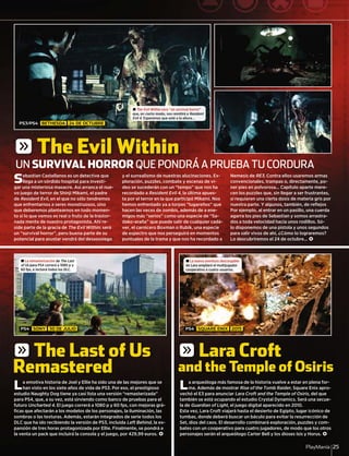PlayManía 25
Sebastian Castellanos es un detective que
llega a un sórdido hospital para investi-
gar una misteriosa masacre. Así arranca el nue-
vo juego de terror de Shinji Mikami, el padre
de Resident Evil, en el que no sólo tendremos
que enfrentarnos a seres monstruosos, sino
que deberemos plantearnos en todo momen-
to si lo que vemos es real o fruto de la trastor-
nada mente de nuestro protagonista. Ahí re-
side parte de la gracia de The Evil Within: será
un “survival horror”, pero buena parte de su
potencial para asustar vendrá del desasosiego
y el surrealismo de nuestras alucinaciones. Ex-
ploración, puzzles, combate y escenas de ví-
deo se sucederán con un “tempo” que nos ha
recordado a Resident Evil 4, la última apues-
ta por el terror en la que participó Mikami. Nos
hemos enfrentado ya a torpes “lugareños” que
hacen las veces de zombis, además de a ene-
migos más “serios” como una especie de “Sa-
dako-araña” que puede salir de cualquier cadá-
ver, el carnicero Boxman o Rubik, una especie
de espectro que nos perseguirá en momentos
puntuales de la trama y que nos ha recordado a
Nemesis de RE3. Contra ellos usaremos armas
convencionales, trampas o, directamente, po-
ner pies en polvorosa... Capítulo aparte mere-
cen los puzzles que, sin llegar a ser frustrantes,
sí requieren una cierta dosis de materia gris por
nuestra parte. Y algunos, también, de reﬂejos
Por ejemplo, al entrar en un pasillo, una cuerda
agarra los pies de Sebastian y somos arrastra-
dos a toda velocidad hacia unos rodillos. Só-
lo disponemos de una pistola y unos segundos
para salir vivos de ahí, ¿Cómo lo lograremos?
Lo descubriremos el 24 de octubre... <
La emotiva historia de Joel y Ellie ha sido una de las mejores que se
han visto en los siete años de vida de PS3. Por eso, el prestigioso
estudio Naughty Dog tiene ya casi lista una versión “remasterizada”
para PS4, que, a su vez, está sirviendo como banco de pruebas para el
futuro Uncharted 4. El juego correrá a 1080 p y 60 fps, con mejoras grá-
ﬁcas que afectarán a los modelos de los personajes, la iluminación, las
sombras o las texturas. Además, estarán integrados de serie todos los
DLC que ha ido recibiendo la versión de PS3, incluida Left Behind, la ex-
pansión de tres horas protagonizada por Ellie. Finalmente, se pondrá a
la venta un pack que incluirá la consola y el juego, por 429,99 euros. <
La arqueóloga más famosa de la historia vuelve a estar en plena for-
ma. Además de mostrar Rise of the Tomb Raider, Square Enix apro-
vechó el E3 para anunciar Lara Croft and the Temple of Osiris, del que
también se está ocupando el estudio Crystal Dynamics. Será una secue-
la de Guardian of Light, el juego digital aparecido en 2010.
Esta vez, Lara Croft viajará hasta el desierto de Egipto, lugar icónico de
tumbas, donde deberá buscar un báculo para evitar la resurrección de
Set, dios del caos. El desarrollo combinará exploración, puzzles y com-
bates con un cooperativo para cuatro jugadores, de modo que los otros
personajes serán el arqueólogo Carter Bell y los dioses Isis y Horus. <
UN SURVIVAL HORROR QUE PONDRÁ A PRUEBA TU CORDURA
± The Evil Within será “un survival horror”
que, en cierto modo, nos remitirá a Resident
Evil 4. Esperemos que esté a la altura...4
± La remasterización de The Last
of Us para PS4 correrá a 1080 p ys
60 fps, e incluirá todos los DLC.
± La nueva aventura descargable
de Lara ampliará el multijugador
cooperativo a cuatro usuarios.
PS3/PS4 BETHESDA 24 DE OCTUBRE
PS4 SONY 30 DE JULIO PS4 SQUARE ENIX 2015
g The Evil Within
g The Last of Us
Remastered
g Lara Croft
and the Temple of Osiris
 