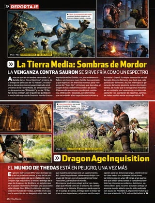 PlayManía26
REPORTAJE
Antes de que en diciembre se estrene “La
Batalla de los Cinco Ejércitos”, el cierre de
la trilogía de películas de “El Hobbit”, en octu-
bre se lanzará un nuevo juego inspirado en el
universo de la Tierra Media. Se ambientará en-
tre los eventos de “El Hobbit” y los de “El Se-
ñor de los Anillos”, con el punto de partida en
la noche del regreso de Sauron a Mordor tras su
expulsión de Dol Guldur. Así, encarnaremos a
Talion, un montaraz cuya familia fue asesinada
y que regresará de entre los muertos para ven-
garse del “Gran Ojo”, al tiempo que descubre el
origen de los celebérrimos anillos de poder.
El desarrollo aventurero combinará comba-
tes, inﬁltración y escalada, con elementos
que recordarán a las sagas Batman Arkham y
Assassin’s Creed. Su mayor innovación será el
llamado Sistema Némesis, que hará que cada
partida sea diferente. Así, los enemigos se ge-
nerarán de forma aleatoria, incluso los impor-
tantes, de modo que si no logramos matarlos
en un combate, nos toparemos con ellos más
adelante y se acordarán de nosotros, además
de haber podido variar su rango militar. <
El género del “action RPG” dará lo mejor de
sí en los próximos meses, y uno de los pri-
meros responsables de su revitalización será
Dragon Age Inquisition, la tercera entrega de la
saga de dragones de BioWare, un estudio que
en el pasado reciente ha ﬁrmada una joya como
es la trilogía Mass Effect. La historia nos tras-
ladará al mundo de Thedas, sumido en el caos
por la aparición de un desgarro en el cielo, del
que nuestro personaje será un superviviente.
Así, como inquisidores, deberemos dirigir a un
grupo de héroes, con el que podremos forjar
relaciones, para salvar el mundo.
Al empezar podremos elegir entre tres clases,
algo que inﬂuirá tanto en el sistema de comba-
te como en la historia. El guerrero será experto
en el cuerpo a cuerpo, el mago dará lo mejor de
sí en el uso de poderes y el pícaro será la mejor
opción para las distancias largas. Dentro de ca-
da clase habrá tres subespecializaciones.
La historia durará unas 50 horas, a las que ha-
brá que añadir otras tantas si cumplimos tam-
bién las misiones secundarias. Asimismo, se-
remos libres para recorrer a nuestro antojo un
enorme mundo abierto que ha sido realizado
con ayuda de Frostbite 3, el potente motor grá-
ﬁco que el estudio DICE usó en Battleﬁeld 4. <
LA VENGANZA CONTRA SAURON SE SIRVE FRÍA COMO UN ESPECTRO
EL MUNDO DE THEDAS ESTÁ EN PELIGRO, UNA VEZ MÁS
± Talion, el protagonista del juego,
combinará poderes mágicos con
diversos ataques cuerpo a cuerpo.
± Como inquisidores, nos tocará
salvar el mundo de Thedas,
herido de muerte por una brecha.
PS4 / PS3 WARNER BROS 7 DE OCTUBRE
PS4 / PS3 ELECTRONIC ARTS 10 DE OCTUBRE
g LaTierraMedia:SombrasdeMordor
gDragonAgeInquisition
ca-
a-
m-
-
un
o
grá-
. <
 