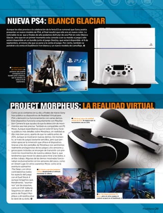 layManíaPlay 29
NUEVA PS4: BLANCO GLACIAR
Aunque los días previos a la celebración de la feria E3 se rumoreó que Sony podría
presentar un nuevo modelo de PS4, al final resultó que sólo era un nuevo color. Lo
noticiable no es que a finales de año podamos disfrutar de una PS4 en color Blanco
Glaciar, sino que en un primer momento esta consola (con su mando a juego) sólo
estará disponible en un bundle junto al juego Destiny, que estará disponible el 9 de
septiembre, el mismo día que se pone a la venta el juego. Por cierto, también se
pondrán a la venta el DualShock 4 en blanco y un nuevo modelo de camuflaje. <ck 4 en blanco y un nuevo mododelo de camuflaje.alShocta el Dual <
± Si quieres una PS4
de color blanco de
primeras sólo podrás
conseguirla en un
bundle junto a Destiny,
que se pondrá a la
venta el 9 de
septiembre.
± quiereSi
e colorde
eras sóprim
onseguc
e juntobundle
ue se pqu
ven
se
PROJECT MORPHEUS: LA REALIDAD VIRTUAL
su día, a finales dmos enya os contamComo y
os de Realidad Vpositivoúblico su disphizo pú
namiento con vafunciodemostró suPS4 y d
conjuntamente cncionaispositivo funEste di
a a la que la detece ayudaamera lo quetion Ca
También es comrecisa.os sea más prmiento
mos que en este EerábamAunque espeMove.
sobre Morpheus, etalles slicos más dera púb
e de que no saldr, aparte d ldtás bien pocoá bidijo mádij á
on nuevas demosostraroaunque se mo2015, a
tante sencillos, peos basttrata de juegoto, se t
ón que ofrece el dnmersióapreciar la inmiten a
s de Morpheus noantallass a las dos paGracia
de los juegos y loonistas dente protagorealme
encargan de transos se eopios incluidgirosco
e nuestra cabeza.ntos delos movimiencisión l
cabeza para miraover la cemos que motendre
e las demos mosto abajo. Algunas deo abajo. Alguarriba
n los sensores deexclusivamente conaban
enen Street LugeStre usaremos Move, c. En otros u
aventura submarina
The Deep, y en otrosp
controlaremos todos
los aspecto del juego
con el Dual Shock 4
aunque tengamos que,
literalmente, “asomar-
nos por las esquinas,nos” por las esquinas
como en EVE Valkyrie.
Seguimos sin saber el
precio de Project Mor-
pheus y ahí podría estar
la clave de su éxito. <
± En Street Luge descendemos
colinas desplazando
moviendo la cabeza
± En The Deep usaremos PS
Move, pero en otros juegos el
control recaerá en el DualShock 4.
de marzo Sony
irtual para
arias demos.
con PlaySta-
cción de movi-
patible con PS
E3 Sony hicie-
en realidad se
ría antes deí t d
. De momen-
ero que per-
dispositivo.
os sentiremos
os sensores y
smitir con pre-
Que sí, que
ar a los lados, o
tradas funcio-
el casco, como
como en la
escendndemos
o el vehículo
a.
± Este es el casco de realidad
virtual de PS4. Se espera que su
lanzamiento sea en 2015.
 