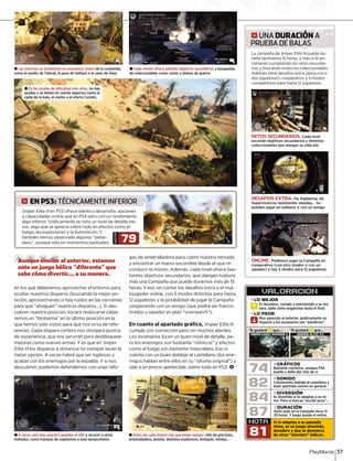 en los que deberemos aprovechar el entorno para
ocultar nuestros disparos (buscando la mejor po-
sición, aprovechando si hay ruidos en las cercanías
para que “ahoguen” nuestros disparos...). Si des-
cubren nuestra posición, tocará reubicarse (deja-
remos un “fantasma” en la última posición en la
que hemos sido vistos para que nos sirva de refe-
rencia). Cada disparo certero nos otorgará puntos
de experiencia, que nos servirán para desbloquear
mejoras como nuevas armas. Y es que en Sniper
Elite III los disparos a distancia no siempre serán laI
mejor opción. A veces habrá que ser sigilosos y
acabar con los enemigos por la espalda. Y si nos
descubren, podemos defendernos con unas ráfa-
gas de ametralladora para cubrir nuestra retirada
y encontrar un nuevo escondite desde el que re-
conducir la misión. Además, cada nivel ofrece bas-
tantes objetivos secundarios, que alargan todavía
más una Campaña que puede durarnos más de 15
horas. Y eso sin contar los desafíos extra y el mul-
tijugador online, con 5 modos distintos para hasta
12 jugadores y la posibilidad de jugar la Campaña
cooperando con un amigo (que podrá ser franco-
tirador u ojeador en plan “overwatch”).
En cuanto al apartado gráfico, Sniper Elite III
cumple con corrección pero sin muchos alardes.
Los escenarios lucen un buen nivel de detalle, pe-
ro los enemigos son bastante “clónicos” y efectos
como el fuego son bastante mejorables. Eso sí,
cuenta con un buen doblaje al castellano (los ene-
migos hablan entre ellos en su “idioma original”) y
sale a un precio apetecible, sobre todo en PS3. <
± A veces será más práctico guardar el rifle y recurrir a otros
métodos, como trampas de explosivos o este lanzacohetes.
± Antes de cada misión hay que elegir equipo: rifle de precisión,
ametralladora, pistola, distintos explosivos, botiquín, vendas...
g UNA DURACIÓN A
PRUEBA DE BALAS
La campaña deLa campaña de Sniper Elite IIISniper Elite III puede du-puede duI
rarte fácilmente 15 horas, y más si te en-
tretienes cumpliendo los retos secunda-
rios y buscando todos los coleccionables.
Además tiene desafíos extra (para uno o
dos jugadores), cooperativo y 5 modos
competitivos para hasta 12 jugadores.
RETOS SECUNDARIOS. Cada nivel
esconde objetivos secundarios y distintos
coleccionables que alargan su vida útil.
DESAFÍOS EXTRA. De Vigilancia, de
Supervivencia resistiendo oleadas... Se
pueden jugar en solitario o con un amigo.
ONLINE. Podemos jugar la Campaña en
cooperativo (con otro tirador o con un
ojeador) y hay 5 modos para 12 jugadores.
± En los modos de dificultad más altos, no hay
ayudas y se tienen en cuenta aspectos como la
caída de la bala, el viento o el efecto Coriolis.
PlayManía 37
± Cada misión ofrece además objetivos secundarios y búsquedas
de coleccionables como cartas y diarios de guerra.
± Las misiones se ambientan en escenarios reales de la contienda,
como el asedio de Tobruk, el paso de Halfaya o el oasis de Siwa.
Aunque similar al anterior, estamos
ante un juego bélico “diferente” que
sabe cómo divertir... a su manera.
87
VALORACION´
Es duradero, variado y entretenido a su ma-
nera. Sabe cómo enganchar hasta el final.
Es duradero v
»LO MEJOR
NOTA
81
R
Muy parecido al anterior, gráficamente no
impacta y los escenarios son “pasilleros”.
nera. Sabe cR
Muy parecid
»LO PEOR
S
»DIVERSIÓN
Es divertido si te adaptas a su rit-
mo. Pero si buscas “acción pura”...
»DURACIÓN
Verlo todo en la Campaña lleva 15-
20 horas. Y luego queda el online.
»SONIDO
Convincente doblaje al castellano y
buen apartado sonoro en general.
»GRÁFICOS
Bastante correctos, aunque PS4
puede y debe dar más de sí.
Te gustará que...X Te gustará que...X
84
82
74
Si te adaptas a su pausado
ritmo, es un juego divertido,
duradero y que se desmarca
de otros “shooters” bélicos.
SNIPER GHOST WARRIOR 2 SNIPER ELITE V2
Sniper Elite III en PS3 ofrece idéntico desarrollo, opcionesI
y capacidades online que en PS4 pero con un rendimiento
algo inferior. Gráficamente se nota un nivel de detalle me-
nor, algo que se aprecia sobre todo en efectos como el
fuego, las explosiones y la iluminación. Y
también hemos observado algunos “petar-
deos”, aunque sólo en momentos puntuales.
NOTA
79
g EN PS3: TÉCNICAMENTE INFERIOR
 