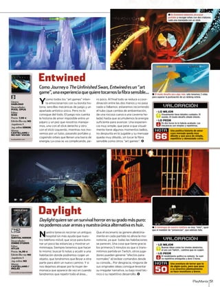 PlayManía 51
Género:
SURVIVAL HORROR
Desarrollador:
ZOMBIE STUDIOS
Editor:
ATLUS
Precio: 14,99 €
Edición Blu-ray: NO
Jugadores: 1
Jug. online: NO
Idioma:
CASTELLANO /
INGLÉS
CASTELTE
±± El modo desafío pica algo más: sólo tenemos 3 vidasól 3 id
para superar la puntuación de un ránking online.
±± El minimapa de nuestro teléfono es muy “mini”, igual“ i i” i l
que el medidor de “presencias”, que además falla.
Entwined
Daylight
Ycomo todos los “art games” inten-
ta emocionarnos con su bonita his-
toria, sencillas mecánicas de juego y un
apartado artístico único. Pero no lo
consigue del todo. El juego nos cuenta
la historia de amor imposible entre un
pájaro y un pez que nosotros maneja-
mos, uno con el stick derecho y otro
con el stick izquierdo, mientras nos mo-
vemos por un tubo, pasando portales y
cogiendo orbes que llenan una barra de
energía. La cosa se va complicando, pe-
ro poco. Al final todo se reduce a coor-
dinación entre las dos manos y no pasa
nada si fallamos: estaremos recorriendo
el tubo (que cambia de ambientación,
de una rocosa cueva a una caverna he-
lada) hasta que acumulemos la energía
suficiente para avanzar. Una experien-
cia muy simple, que pese a que visual-
mente tiene algunos momentos bellos,
no despunta en lo jugable y su mensaje
queda muy diluido, sin tocar la fibra
sensible como otros “art games”. <
Nuestra tarea es recorrer un antiguo
hospital sin más ayuda que nues-
tro teléfono móvil, que sirve para ilumi-
nar un poco las estancias y mostrar un
minimapa. Siempre tenemos que hacer
lo mismo: buscar 6 notas y acudir a una
habitación donde podremos coger un
objeto, que tendremos que llevar a otra
parte para abrir un nuevo camino. Y si
nos dejamos atrapar por la mujer de-
moniaca que aparece de vez en cuando
tendremos que repetir todo el área...
Que el escenario se genere aleatoria-
mente en cada partida no alivia la mo-
notonía, ya que todas las habitaciones
se parecen. Una cosa que tiene gracia
los primeros 5 minutos es que si trans-
mitimos partida en Twitch, otros juga-
dores pueden generar “efectos para-
normales” al teclear comandos desde
su consola... Por desgracia, ninguna de
sus originales ideas consigue levantar
su irregular narrativa, su bajo nivel téc-
nico o su repetitivo desarrollo. <
ComoJourneyoy TheUnfinishedSwan,Entwinedesun“artd
game”,unaexperienciaquequieretocarnos lafibrasensible...
Daylightquiereserunsurvivalhorrorensugradomáspuro:t
nopodemosusararmas ynuestraúnicaalternativaes huir.
VALORACION´
NOTA
66
Visualmente tiene detalles cuidados. El
sonido. El modo desafío añade interés.
Visualmente t
»LO MEJOR
R
En dos horas te lo habrás acabado. Las
mecánicas son simples y repetitivas.
sonido. El mR
En dos hora
»LO PEOR
S
Una poética historia de amor
cuyo mensaje queda muy
diluido y que peca de simple,
repetitivo y demasiado corto.
VALORACION´
NOTA
50
Buenas ideas como los niveles aleatorios,
el uso con Twitch... Lástima que no cuajen.
Buenas ideas
»LO MEJOR
R
El rendimiento gráfico es nefasto. Se vuel-
ve repetitivo enseguida y dura 3 horas.
el uso con TR
El rendimie
»LO PEOR
S
Una aventura de terror que te
da algún susto, pero que pese
a su atractivo planteamiento
se hace monótono y breve.
Género:
HABILIDAD
Desarrollador:
PIXEL OPUS
Editor:
SCEE
Precio: 7,99 €
Edición Blu-ray: NO
Jugadores: 1
Jug.online:RÁNKING
Idioma:
CASTELLANO /
NO HAY VOCES
es.playstation.com
www.zombie.com/games/daylight
± En Entwined debemos atravesar
portales y recoger orbes con dos criaturas,
cada una manejada con un stick.
 