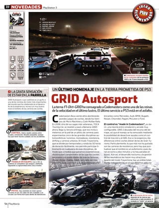UN ÚLTIMO HOMENAJE EN LA TIERRA PROMETIDA DE PS3
720 P
RESOLUCIÓNRESOLUCIÓN
2-12
JUG.ONLINEJUUG ONUG ONLINENLIN
CASTELLANO
VOCES
CASTELLANO
TEXTOSTEXTOS
JUGADORESJUGADORES
1-2
± Codemasters recupera muchos
de los contenidos de los primeros
GRID y deD F1 para despedir a PS3.1
g LAGRATASENSACIÓN
DEESTARENLA PARRILLA
GRID AutosportGRID Autosport, cuyo subtítulo es un guiño acuyo subtítulo es un guiño att
una de las revistas de motor más importantes
del mundo que ha colaborado en el desarro-
llo de la experiencia, recrea con muy buena
mano el ámbito de las carreras de coches.
GRID Autosport
C
odemasters lleva veinte años alumbrando
grandes juegos de coches, desde los tiem-
pos de Micro Machines ys Colin McRae Rally.
En 2008, otra de sus sagas más veteranas, TOCA
Touring Car, se reseteó y pasó a llamarser GRID;
ahora, llega su tercera entrega, que nos invita a
meternos en la piel de un piloto de carreras para
experimentar cinco de las grandes disciplinas au-
tomovilísticas: turismos, monoplazas, resistencia,
drifting y carreras urbanas. El modo Trayectoria,
que se divide por temporadas y ronda las 50 horas
de duración fácilmente, nos permite participar li-
bremente en cualquiera de esas disciplinas, de
modo que a medida que ganamos experiencia se
desbloquean campeonatos en los que los coches,
decorados con publicidades de marcas famosas
(Razer, Kicker, Oakley, Intel), son cada vez más
potentes. Todos son reales, pues pertenecen a fa-
bricantes como Mercedes, Audi, BMW, Bugatti,
Nissan, Chevrolet, Pagani, McLaren o Ford.
El control es “made in Codemasters”, es de-
cir, una mezcla entre simulación y arcade muy
configurable. GRID 2 abusaba del recurso del de-2
rrape, así que el manejo se ha remozado mediante
la posibilidad de desactivar ayudas como el con-
trol de tracción y el ABS. Eso sí, la exigencia y las
diferencias entre coches distan de las de Gran Tu-
rismo. Particularmente, lo que más nos ha gustado
son las carreras de resistencia, pero hay que pun-
tualizar que el nombre es un eufemismo, pues du-
ran en torno a diez minutos y no hay paradas en
boxes. Aún así, el desarrollo nocturno y la gestión
de los neumáticos las hacen muy atractivas.
Aparte del modo Trayectoria, hay un online total-
mente independiente en el que debemos adquirir
PlayManía54
[
[PlayStation 3
SI
BLU-RAYBLU-RAY
± La decoración de los coches
depende de las marcas que
patrocinan a cada escudería. El
acabado es “mate”, en general.
La terna F1-Dirt-GRID ha consagrado a Codemasters como una de las reinasD
de la velocidad en el último lustro. El último servicio a PS3 está en el asfalto.
CONTROL. Está a medio camino entre
arcade y simulación. Resulta asequible, aunque
hay que tener mucho cuidado con los accidentes.
⁄
TRABAJO EN EQUIPO. Con L1-R1, le
pedimos al compañero que ataque o defienda,
regulando su agresividad entre cinco niveles.
¤
PISTAS. Hay veintidós en total: quince
circuitos al uso, las calles de seis ciudades y un
circuito con forma de 8 para derbis de demolición.
‹
http://www.gridgame.com
Género:
VELOCIDAD
Desarrollador:
CODEMASTERS
Editor:
BANDAI NAMCO
Lanzamiento:
YA DISPONIBLE
Precio:
64,95 €
NOVEDADES
 